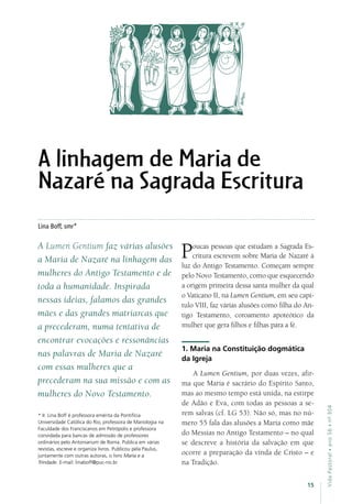 15
VidaPastoral•ano56•nº-304
Lina Boff, smr*
A Lumen Gentium faz várias alusões
a Maria de Nazaré na linhagem das
mulheres do Antigo Testamento e de
toda a humanidade. Inspirada
nessas ideias, falamos das grandes
mães e das grandes matriarcas que
a precederam, numa tentativa de
encontrar evocações e ressonâncias
nas palavras de Maria de Nazaré
com essas mulheres que a
precederam na sua missão e com as
mulheres do Novo Testamento.
Poucas pessoas que estudam a Sagrada Es-
critura escrevem sobre Maria de Nazaré à
luz do Antigo Testamento. Começam sempre
pelo Novo Testamento, como que esquecendo
a origem primeira dessa santa mulher da qual
o Vaticano II, na Lumen Gentium, em seu capí-
tulo VIII, faz várias alusões como filha do An-
tigo Testamento, coroamento apoteótico da
mulher que gera filhos e filhas para a fé.
1. Maria na Constituição dogmática
da Igreja
A Lumen Gentium, por duas vezes, afir-
ma que Maria é sacrário do Espírito Santo,
mas ao mesmo tempo está unida, na estirpe
de Adão e Eva, com todas as pessoas a se-
rem salvas (cf. LG 53). Não só, mas no nú-
mero 55 fala das alusões a Maria como mãe
do Messias no Antigo Testamento – no qual
se descreve a história da salvação em que
ocorre a preparação da vinda de Cristo – e
na Tradição.
* Ir. Lina Boff é professora emérita da Pontifícia
Universidade Católica do Rio; professora de Mariologia na
Faculdade dos Franciscanos em Petrópolis e professora
convidada para bancas de admissão de professores
ordinários pelo Antonianum de Roma. Publica em várias
revistas, escreve e organiza livros. Publicou pela Paulus,
juntamente com outras autoras, o livro Maria e a
Trindade. E-mail: linaboff@puc-rio.br
A linhagem de Maria de
Nazaré na Sagrada Escritura
 