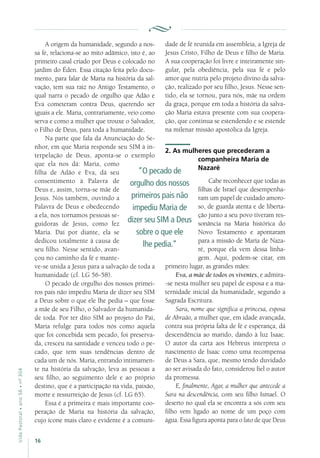 16
VidaPastoral•ano56•nº-304
A origem da humanidade, segundo a nos-
sa fé, relaciona-se ao mito adâmico, isto é, ao
primeiro casal criado por Deus e colocado no
jardim do Éden. Essa citação feita pelo docu-
mento, para falar de Maria na história da sal-
vação, tem sua raiz no Antigo Testamento, o
qual narra o pecado de orgulho que Adão e
Eva cometeram contra Deus, querendo ser
iguais a ele. Maria, contrariamente, veio como
serva e como a mulher que trouxe o Salvador,
o Filho de Deus, para toda a humanidade.
Na parte que fala da Anunciação do Se-
nhor, em que Maria responde seu SIM à in-
terpelação de Deus, aponta-se o exemplo
que ela nos dá: Maria, como
filha de Adão e Eva, dá seu
consentimento à Palavra de
Deus e, assim, torna-se mãe de
Jesus. Nós também, ouvindo a
Palavra de Deus e obedecendo
a ela, nos tornamos pessoas se-
guidoras de Jesus, como fez
Maria. Daí por diante, ela se
dedicou totalmente à causa de
seu filho. Nesse sentido, avan-
çou no caminho da fé e mante-
ve-se unida a Jesus para a salvação de toda a
humanidade (cf. LG 56-58).
O pecado de orgulho dos nossos primei-
ros pais não impediu Maria de dizer seu SIM
a Deus sobre o que ele lhe pedia – que fosse
a mãe de seu Filho, o Salvador da humanida-
de toda. Por ter dito SIM ao projeto do Pai,
Maria refulge para todos nós como aquela
que foi concebida sem pecado, foi preserva-
da, cresceu na santidade e venceu todo o pe-
cado, que tem suas tendências dentro de
cada um de nós. Maria, entrando intimamen-
te na história da salvação, leva as pessoas a
seu filho, ao seguimento dele e ao próprio
destino, que é a participação na vida, paixão,
morte e ressurreição de Jesus (cf. LG 65).
Essa é a primeira e mais importante coo-
peração de Maria na história da salvação,
cujo ícone mais claro e evidente é a comuni-
dade de fé reunida em assembleia, a Igreja de
Jesus Cristo, Filho de Deus e filho de Maria.
A sua cooperação foi livre e inteiramente sin-
gular, pela obediência, pela sua fé e pelo
amor que nutria pelo projeto divino da salva-
ção, realizado por seu filho, Jesus. Nesse sen-
tido, ela se tornou, para nós, mãe na ordem
da graça, porque em toda a história da salva-
ção Maria estava presente com sua coopera-
ção, que continua se estendendo e se estende
na milenar missão apostólica da Igreja.
2. As mulheres que precederam a
companheira Maria de
Nazaré
Cabe reconhecer que todas as
filhas de Israel que desempenha-
ram um papel de cuidado amoro-
so, de guarda atenta e de liberta-
ção junto a seu povo tiveram res-
sonância na Maria histórica do
Novo Testamento e apontaram
para a missão de Maria de Naza-
ré, porque ela vem dessa linha-
gem. Aqui, podem-se citar, em
primeiro lugar, as grandes mães:
Eva, a mãe de todos os viventes, e admira-
-se nesta mulher seu papel de esposa e a ma-
ternidade inicial da humanidade, segundo a
Sagrada Escritura.
Sara, nome que significa a princesa, esposa
de Abraão, a mulher que, em idade avançada,
contra sua própria falta de fé e esperança, dá
descendência ao marido, dando à luz Isaac.
O autor da carta aos Hebreus interpreta o
nascimento de Isaac como uma recompensa
de Deus a Sara, que, mesmo tendo duvidado
ao ser avisada do fato, considerou fiel o autor
da promessa.
E, finalmente, Agar, a mulher que antecede a
Sara na descendência, com seu filho Ismael. O
deserto no qual ela se encontra a sós com seu
filho vem ligado ao nome de um poço com
água. Essa figura aponta para o fato de que Deus
“O pecado de
orgulho dos nossos
primeiros pais não
impediu Maria de
dizer seu SIM a Deus
sobre o que ele
lhe pedia.”
 
