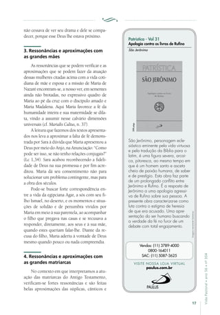 17
VidaPastoral•ano56•nº-304
não cessava de ver seu drama e dele se compa-
decer, porque esse Deus lhe estava próximo.
3. Ressonâncias e aproximações com
as grandes mães
As ressonâncias que se podem verificar e as
aproximações que se podem fazer da atuação
dessas mulheres citadas acima com a vida coti-
diana de mãe e esposa e a missão de Maria de
Nazaré encontram-se, a nosso ver, em sementes
ainda não brotadas, no expressivo quadro de
Maria ao pé da cruz com o discípulo amado e
Maria Madalena. Aqui Maria favorece a fé da
humanidade inteira e sua maternidade se dila-
ta, vindo a assumir nesse calvário dimensões
universais (cf. Marialis Cultus, n. 37).
A leitura que fazemos dos textos apresenta-
dos nos leva a aproximar a falta de fé demons-
trada por Sara à dúvida que Maria apresentou a
Deus por meio do Anjo, na Anunciação: “Como
pode ser isso, se não tenho relações conjugais?”
(Lc 1,34). Sara acabou reconhecendo a fideli-
dade de Deus na sua promessa e por fim acre-
ditou. Maria dá seu consentimento não para
solucionar um problema contingente, mas para
a obra dos séculos.
Pode-se buscar forte correspondência en-
tre a vida da egipciana Agar, a sós com seu fi-
lho Ismael, no deserto, e os momentos e situa-
ções de solidão e de penumbra vividos por
Maria em meio à sua parentela, ao acompanhar
o filho que pregava nas casas e se recusava a
responder, diretamente, aos seus e à sua mãe,
quando estes queriam falar-lhe. Diante da re-
cusa do filho, Maria aderiu à vontade de Deus
mesmo quando pouco ou nada compreendia.
4. Ressonâncias e aproximações com
as grandes matriarcas
No contexto em que interpretamos a atu-
ação das matriarcas do Antigo Testamento,
verificam-se fortes ressonâncias e são feitas
belas aproximações das súplicas, cânticos e
Imagensmeramenteilustrativas.
VISITE NOSSA LOJA VIRTUAL
paulus.com.br
Vendas: (11) 3789-4000
0800-164011
SAC: (11) 5087-3625
Patrística - Vol 31
Apologia contra os livros de Rufino
São Jerônimo, personagem ecle-
siástico eminente pela vida virtuosa
e pela tradução da Bíblia para o
latim, é uma figura severa, arcai-
ca, pitoresca, ao mesmo tempo em
que é um homem santo e asceta
cheio de paixão humana, de saber
e de prestígio. Esta obra faz parte
de um prolongado conflito entre
Jerônimo e Rufino. É a resposta de
Jerônimo a uma apologia agressi-
va de Rufino sobre sua pessoa. A
presente obra caracteriza-se como
luta contra o estigma de heresia
de que era acusado. Uma apre-
sentação do ser humano buscando
a verdade da fé no furor de um
debate com total engajamento.
São Jerônimo
208págs.
 