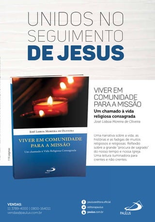 VENDAS:
11 3789-4000 | 0800-164011
vendas@paulus.com.br
UNIDOS NO
SEGUIMENTO
DE JESUS
CriaçãoPAULUS/APAULUSsereservaodireitodealterarouretiraroprodutodocatálogosemprévioaviso.Imagensmeramenteilustrativas.CriaçãoPAULUS/APAULUSsereservaodireitodealterarouretiraroprodutodocatálogosemprévioaviso.Imagensmeramenteilustrativas.CriaçãoPAULUS/APAULUSsereservaodireitodealterarouretiraroprodutodocatálogosemprévioaviso.Imagensmeramenteilustrativas.
Um chamado à vida
religiosa consagrada
José Lisboa Moreira de Oliveira
Uma narrativa sobre a vida, as
histórias e as fadigas de muitos
religiosos e religiosas. Reﬂexão
sobre a grande “procura de sagrado”
do nosso tempo e nossa Igreja.
Uma leitura iluminadora para
crentes e não crentes.
Viver em
comunidade
paraa missão
118páginas
 