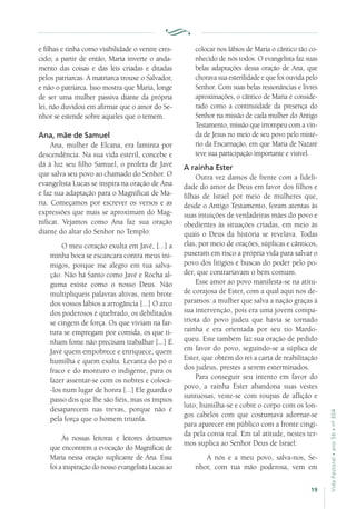 19
VidaPastoral•ano56•nº-304
e filhas e tinha como visibilidade o ventre cres-
cido; a partir de então, Maria inverte o anda-
mento das coisas e das leis criadas e ditadas
pelos patriarcas. A matriarca trouxe o Salvador,
e não o patriarca. Isso mostra que Maria, longe
de ser uma mulher passiva diante da própria
lei, não duvidou em afirmar que o amor do Se-
nhor se estende sobre aqueles que o temem.
Ana, mãe de Samuel
Ana, mulher de Elcana, era faminta por
descendência. Na sua vida estéril, concebe e
dá à luz seu filho Samuel, o profeta de Javé
que salva seu povo ao chamado do Senhor. O
evangelista Lucas se inspira na oração de Ana
e faz sua adaptação para o Magnificat de Ma-
ria. Começamos por escrever os versos e as
expressões que mais se aproximam do Mag-
nificat. Vejamos como Ana faz sua oração
diante do altar do Senhor no Templo:
O meu coração exulta em Javé, [...] a
minha boca se escancara contra meus ini-
migos, porque me alegro em tua salva-
ção. Não há Santo como Javé e Rocha al-
guma existe como o nosso Deus. Não
multipliqueis palavras altivas, nem brote
dos vossos lábios a arrogância [...] O arco
dos poderosos é quebrado, os debilitados
se cingem de força. Os que viviam na far-
tura se empregam por comida, os que ti-
nham fome não precisam trabalhar [...] É
Javé quem empobrece e enriquece, quem
humilha e quem exalta. Levanta do pó o
fraco e do monturo o indigente, para os
fazer assentar-se com os nobres e colocá-
-los num lugar de honra [...] Ele guarda o
passo dos que lhe são fiéis, mas os ímpios
desaparecem nas trevas, porque não é
pela força que o homem triunfa.
Às nossas leitoras e leitores deixamos
que encontrem a evocação do Magnificat de
Maria nessa oração suplicante de Ana. Essa
foi a inspiração do nosso evangelista Lucas ao
colocar nos lábios de Maria o cântico tão co-
nhecido de nós todos. O evangelista faz suas
belas adaptações dessa oração de Ana, que
chorava sua esterilidade e que foi ouvida pelo
Senhor. Com suas belas ressonâncias e livres
aproximações, o cântico de Maria é conside-
rado como a continuidade da presença do
Senhor na missão de cada mulher do Antigo
Testamento, missão que irrompeu com a vin-
da de Jesus no meio de seu povo pelo misté-
rio da Encarnação, em que Maria de Nazaré
teve sua participação importante e visível.
A rainha Ester
Outra vez damos de frente com a fideli-
dade do amor de Deus em favor dos filhos e
filhas de Israel por meio de mulheres que,
desde o Antigo Testamento, foram atentas às
suas intuições de verdadeiras mães do povo e
obedientes às situações criadas, em meio às
quais o Deus da história se revelava. Todas
elas, por meio de orações, súplicas e cânticos,
puseram em risco a própria vida para salvar o
povo dos litígios e buscas do poder pelo po-
der, que contrariavam o bem comum.
Esse amor ao povo manifesta-se na atitu-
de corajosa de Ester, com a qual aqui nos de-
paramos: a mulher que salva a nação graças à
sua intervenção, pois era uma jovem compa-
triota do povo judeu que havia se tornado
rainha e era orientada por seu tio Mardo-
queu. Este também faz sua oração de pedido
em favor do povo, seguindo-se a súplica de
Ester, que obtém do rei a carta de reabilitação
dos judeus, prestes a serem exterminados.
Para conseguir seu intento em favor do
povo, a rainha Ester abandona suas vestes
suntuosas, veste-se com roupas de aflição e
luto, humilha-se e cobre o corpo com os lon-
gos cabelos com que costumava adornar-se
para aparecer em público com a fronte cingi-
da pela coroa real. Em tal atitude, nestes ter-
mos suplica ao Senhor Deus de Israel:
A nós e a meu povo, salva-nos, Se-
nhor, com tua mão poderosa, vem em
 