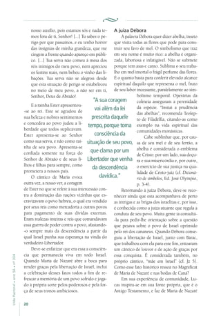 20
VidaPastoral•ano56•nº-304
nosso auxílio, pois estamos sós e nada te-
mos fora de ti, Senhor! [...] Tu sabes o pe-
rigo por que passamos, e eu tenho horror
das insígnias de minha grandeza, que me
cingem a fronte quando apareço em públi-
co. [...] Tua serva não comeu à mesa dos
reis inimigos do meu povo, nem apreciou
os festins reais, nem bebeu o vinho das li-
bações. Tua serva não se alegrou desde
que esta situação de perigo se estabeleceu
no meio de meu povo, a não ser em ti,
Senhor, Deus de Abraão!
E a rainha Ester apresentou-
-se ao rei. Este se agradou de
sua beleza e nobres sentimentos
e concedeu ao povo judeu a li-
berdade que todos suplicavam.
Ester apresenta-se ao Senhor
como sua serva, e não como rai-
nha de seu povo. Apresenta-se
confiada somente na força do
Senhor de Abraão e de seus fi-
lhos e filhas para sempre, como
prometera a nossos pais.
O cântico de Maria evoca
outra vez, a nosso ver, a coragem
de Ester no que se refere à sua intercessão con-
tra a dominação das nações vizinhas que es-
cravizavam o povo hebreu, o qual era vendido
por seus reis como mercadoria a outros povos
para pagamento de suas dívidas externas.
Eram realezas inteiras e reis que comandavam
essa guerra de poder contra o povo, afastando-
-o sempre mais da descendência a partir da
qual Israel punha sua esperança na vinda do
verdadeiro Libertador.
Deve-se enfatizar que era essa a consciên-
cia que permanecia viva em todo Israel.
Quando Maria de Nazaré abre a boca para
render graças pela libertação de Israel, inclui
a celebração desses fatos todos a fim de re-
frescar a memória de um povo sofrido e joga-
do à própria sorte pelos poderosos e pela for-
ça de seus tronos ambiciosos.
A juíza Débora
A palavra Débora quer dizer abelha, inseto
que visita todas as flores que pode para cons-
truir seu favo de mel. O simbolismo que traz
em seu nome é muito rico: a abelha é organi-
zada, laboriosa e infatigável. Não se submete
porque tem asas e canto. Sublima o seu traba-
lho em mel imortal o frágil perfume das flores.
É o quanto basta para conferir elevado alcance
espiritual daquilo que representa o mel, fruto
de seu labor incessante, paralelamente ao sim-
bolismo temporal. Operárias da
colmeia asseguram a perenidade
da espécie. “Imitai a prudência
das abelhas”, recomenda Teolep-
to de Filadélfia, citando-as como
exemplo na vida espiritual das
comunidades monásticas.
Cabe sublinhar que, por cau-
sa de seu mel e de seu ferrão, a
abelha é considerada o emblema
de Cristo: por um lado, sua doçu-
ra e sua misericórdia e, por outro,
o exercício de sua justiça na qua-
lidade de Cristo-juiz (cf. Dicioná-
rio de símbolos, Ed. José Olympio,
p. 3-4).
Retornando à juíza Débora, deve-se reco-
nhecer ainda que esta acompanhava de perto
as intrigas e as brigas dos israelitas e, por isso,
é conhecida como a juíza atuante que regula a
conduta de seu povo. Muita gente ia consultá-
-la para pedir-lhe orientação sobre a questão
que pesava sobre o povo de Israel oprimido
pelo rei dos cananeus. Quando Débora conse-
guiu a libertação de Israel, junto com Barac,
que trabalhou com ela para esse fim, entoaram
um cântico de louvor e de ação de graças por
essa conquista. É considerada também, no
próprio cântico, “mãe em Israel” (cf. Jz 5).
Como esse fato histórico ressoa no Magnificat
de Maria de Nazaré e nas bodas de Caná?
Em sua experiência de comunidade, Lu-
cas inspira-se em sua fonte própria, que é o
Antigo Testamento, e faz de Maria de Nazaré
“A sua coragem
vai além da lei
prescrita daquele
tempo, porque toma
consciência da
situação de seu povo,
que clama por um
Libertador que venha
da descendência
davídica.”
 
