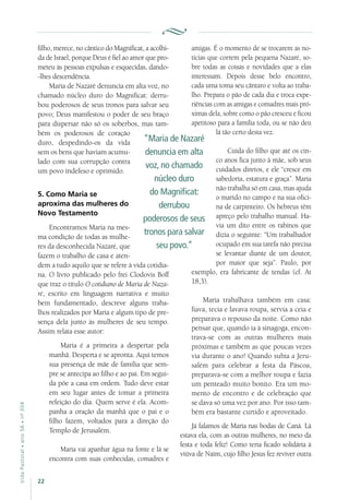 22
VidaPastoral•ano56•nº-304
filho, merece, no cântico do Magnificat, a acolhi-
da de Israel, porque Deus é fiel ao amor que pro-
meteu às pessoas expulsas e esquecidas, dando-
-lhes descendência.
Maria de Nazaré denuncia em alta voz, no
chamado núcleo duro do Magnificat: derru-
bou poderosos de seus tronos para salvar seu
povo; Deus manifestou o poder de seu braço
para dispersar não só os soberbos, mas tam-
bém os poderosos de coração
duro, despedindo-os da vida
sem os bens que haviam acumu-
lado com sua corrupção contra
um povo indefeso e oprimido.
5. Como Maria se
aproxima das mulheres do
Novo Testamento
Encontramos Maria na mes-
ma condição de todas as mulhe-
res da desconhecida Nazaré, que
fazem o trabalho de casa e aten-
dem a tudo aquilo que se refere à vida cotidia-
na. O livro publicado pelo frei Clodovis Boff
que traz o título O cotidiano de Maria de Naza-
ré, escrito em linguagem narrativa e muito
bem fundamentado, descreve alguns traba-
lhos realizados por Maria e algum tipo de pre-
sença dela junto às mulheres de seu tempo.
Assim relata esse autor:
Maria é a primeira a despertar pela
manhã. Desperta e se apronta. Aqui temos
sua presença de mãe de família que sem-
pre se antecipa ao filho e ao pai. Em segui-
da põe a casa em ordem. Tudo deve estar
em seu lugar antes de tomar a primeira
refeição do dia. Quem serve é ela. Acom-
panha a oração da manhã que o pai e o
filho fazem, voltados para a direção do
Templo de Jerusalém.
Maria vai apanhar água na fonte e lá se
encontra com suas conhecidas, comadres e
amigas. É o momento de se trocarem as no-
tícias que correm pela pequena Nazaré, so-
bre todas as coisas e novidades que a elas
interessam. Depois desse belo encontro,
cada uma toma seu cântaro e volta ao traba-
lho. Prepara o pão de cada dia e troca expe-
riências com as amigas e comadres mais pró-
ximas dela, sobre como o pão cresceu e ficou
apetitoso para a família toda, ou se não deu
lá tão certo desta vez.
Cuida do filho que até os cin-
co anos fica junto à mãe, sob seus
cuidados diretos, e ele “cresce em
sabedoria, estatura e graça”. Maria
não trabalha só em casa, mas ajuda
o marido no campo e na sua ofici-
na de carpinteiro. Os hebreus têm
apreço pelo trabalho manual. Ha-
via um dito entre os rabinos que
dizia o seguinte: “Um trabalhador
ocupado em sua tarefa não precisa
se levantar diante de um doutor,
por maior que seja”. Paulo, por
exemplo, era fabricante de tendas (cf. At
18,3).
Maria trabalhava também em casa:
fiava, tecia e lavava roupa, servia a ceia e
preparava o repouso da noite. Como não
pensar que, quando ia à sinagoga, encon-
trava-se com as outras mulheres mais
próximas e também as que poucas vezes
via durante o ano! Quando subia a Jeru-
salém para celebrar a festa da Páscoa,
preparava-se com a melhor roupa e fazia
um penteado muito bonito. Era um mo-
mento de encontro e de celebração que
se dava só uma vez por ano. Por isso tam-
bém era bastante curtido e aproveitado.
Já falamos de Maria nas bodas de Caná. Lá
estava ela, com as outras mulheres, no meio da
festa e toda feliz! Como teria ficado solidária à
viúva de Naim, cujo filho Jesus fez reviver outra
“Maria de Nazaré
denuncia em alta
voz, no chamado
núcleo duro
do Magnificat:
derrubou
poderosos de seus
tronos para salvar
seu povo.”
 