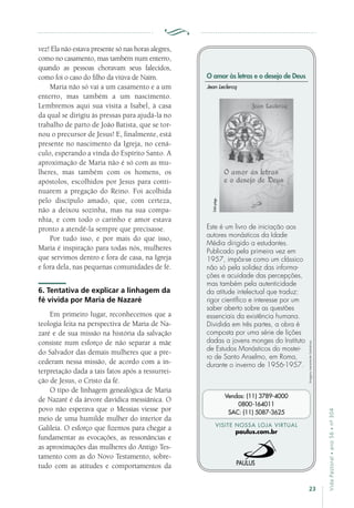 23
VidaPastoral•ano56•nº-304
vez! Ela não estava presente só nas horas alegres,
como no casamento, mas também num enterro,
quando as pessoas choravam seus falecidos,
como foi o caso do filho da viúva de Naim.
Maria não só vai a um casamento e a um
enterro, mas também a um nascimento.
Lembremos aqui sua visita a Isabel, à casa
da qual se dirigiu às pressas para ajudá-la no
trabalho de parto de João Batista, que se tor-
nou o precursor de Jesus! E, finalmente, está
presente no nascimento da Igreja, no cená-
culo, esperando a vinda do Espírito Santo. A
aproximação de Maria não é só com as mu-
lheres, mas também com os homens, os
apóstolos, escolhidos por Jesus para conti-
nuarem a pregação do Reino. Foi acolhida
pelo discípulo amado, que, com certeza,
não a deixou sozinha, mas na sua compa-
nhia, e com todo o carinho e amor estava
pronto a atendê-la sempre que precisasse.
Por tudo isso, e por mais do que isso,
Maria é inspiração para todas nós, mulheres
que servimos dentro e fora de casa, na Igreja
e fora dela, nas pequenas comunidades de fé.
6. Tentativa de explicar a linhagem da
fé vivida por Maria de Nazaré
Em primeiro lugar, reconhecemos que a
teologia feita na perspectiva de Maria de Na-
zaré e de sua missão na história da salvação
consiste num esforço de não separar a mãe
do Salvador das demais mulheres que a pre-
cederam nessa missão, de acordo com a in-
terpretação dada a tais fatos após a ressurrei-
ção de Jesus, o Cristo da fé.
O tipo de linhagem genealógica de Maria
de Nazaré é da árvore davídica messiânica. O
povo não esperava que o Messias viesse por
meio de uma humilde mulher do interior da
Galileia. O esforço que fizemos para chegar a
fundamentar as evocações, as ressonâncias e
as aproximações das mulheres do Antigo Tes-
tamento com as do Novo Testamento, sobre-
tudo com as atitudes e comportamentos da
Imagensmeramenteilustrativas.
VISITE NOSSA LOJA VIRTUAL
paulus.com.br
Vendas: (11) 3789-4000
0800-164011
SAC: (11) 5087-3625
O amor às letras e o desejo de Deus
Este é um livro de iniciação aos
autores monásticos da Idade
Média dirigido a estudantes.
Publicado pela primeira vez em
1957, impôs-se como um clássico
não só pela solidez das informa-
ções e acuidade das percepções,
mas também pela autenticidade
da atitude intelectual que traduz:
rigor científico e interesse por um
saber aberto sobre as questões
essenciais da existência humana.
Dividida em três partes, a obra é
composta por uma série de lições
dadas a jovens monges do Instituto
de Estudos Monásticos do mostei-
ro de Santo Anselmo, em Roma,
durante o inverno de 1956-1957.
Jean Leclercq
344págs.
 