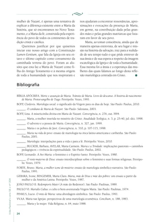 24
VidaPastoral•ano56•nº-304
mulher de Nazaré, é apenas uma tentativa de
explicar a diferença existente entre a Maria da
história, que só encontramos no Novo Testa-
mento, e a Maria da fé, construída pela experi-
ência do povo de todos os continentes de tra-
dição cristã e católica.
Queremos justificar por que quisemos
iniciar este nosso artigo com a Constituição
Lumen Gentium, que fala da Igreja em seu oi-
tavo e último capítulo como coroamento da
caminhada terrena do povo. Foram as alu-
sões que esta faz a Maria de Nazaré como fi-
lha do Antigo Testamento e à mesma origem
de toda a humanidade que nos inspiraram e
Bibliografia
BÍBLIA APÓCRIFA. Morte e assunção de Maria. Trânsito de Maria. Livro do descanso. A história do nascimento
de Maria. Protoevangelho de Tiago. Petrópolis: Vozes, 1991.
BOFF, Clodovis. Mariologia social: o significado da Virgem para os dias de hoje. São Paulo: Paulus, 2010.
______. O cotidiano de Maria de Nazaré. São Paulo: Salesiana, 2003.
BOFF, Lina. A misericórdia divina em Maria de Nazaré. Convergência, n. 276, out. l994.
______. Maria, a mulher inserida no mistério de Cristo. Atualidade Teológica, n. 3, p. 25-40, jul.-dez. 1998.
______. O advento e a pessoa de Maria. Convergência, n. 327, jan. 1999.
______. Maria e os pobres de Javé. Convergência, n. 310, p. 107-115, 1998.
______. Maria na vida do povo: ensaio de mariologia na ótica latino-americana e caribenha. São Paulo:
Paulus, 2001.
______. Mariologia: interpelações para a vida e para a fé. Petrópolis: Vozes, 2010.
______; BUCKER, Bárbara; AVELAR, Maria Carmem. Maria e a Trindade: implicações pastorais – caminhos
pedagógicos – vivência da espiritualidade. São Paulo: Paulus, 2002.
BOFF, Leonardo. A Ave-Maria: o feminino e o Espírito Santo. Petrópolis: Vozes, 1980.
______. O rosto materno de Deus: ensaio interdisciplinar sobre o feminino e suas formas religiosas. Petrópo-
lis: Vozes, 1979.
FORTE, Bruno. Maria, a mulher ícone do mistério: ensaio de mariologia simbólico-narrativa. São Paulo:
Paulus, 1991.
GEBARA, Ivone; BINGEMER, Maria Clara. Maria, mãe de Deus e mãe dos pobres: um ensaio a partir da
mulher e da América Latina. Petrópolis: Vozes, 1987.
JOÃO PAULO II. Redemptoris Mater (A mãe do Redentor). São Paulo: Paulinas, 1989.
PAULO VI. Marialis Cultus: o culto à bem-aventurada Virgem Maria. São Paulo: Paulinas, 1974.
PINKUS, Lucio. O mito de Maria: uma abordagem simbólica. São Paulo: Paulus, 1991.
VV.AA. Maria nas Igrejas: perspectivas de uma mariologia ecumênica. Concilium, n. 188, 1983.
______. Maria y la mujer. Vida Religiosa, n. 64, maio 1988.
nos ajudaram a encontrar ressonâncias, apro-
ximações e evocações da presença de Maria,
em germe, na contribuição dada pelas gran-
des mães e pelas grandes matriarcas que luta-
ram em favor de seu povo.
Maria, ao tomar consciência, ainda que de
maneira apenas entrevista, de seu lugar e mis-
são na história da salvação, traz para a realida-
de de seu tempo tudo o que pôde entrever de
sua ânsia e de sua espera a respeito da imagem
escatológica da Igreja e de toda a humanidade.
Essa mesma foi a ânsia e a esperança das mu-
lheres das quais falamos ao longo desta refle-
xão mariológica centrada em Cristo.
 
