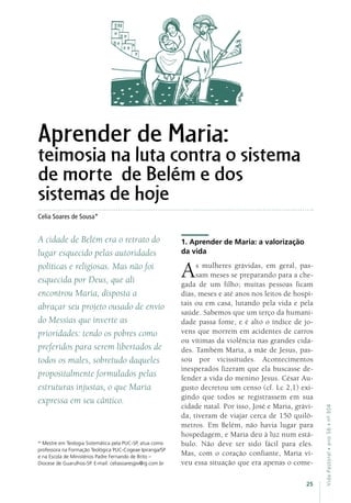 25
VidaPastoral•ano56•nº-304
Celia Soares de Sousa*
* Mestre em Teologia Sistemática pela PUC-SP, atua como
professora na Formação Teológica PUC-Cogeae Ipiranga/SP
e na Escola de Ministérios Padre Fernando de Brito –
Diocese de Guarulhos-SP. E-mail: celiasoaresjpv@ig.com.br
Aprender de Maria:
teimosia na luta contra o sistema
de morte de Belém e dos
sistemas de hoje
A cidade de Belém era o retrato do
lugar esquecido pelas autoridades
políticas e religiosas. Mas não foi
esquecida por Deus, que ali
encontrou Maria, disposta a
abraçar seu projeto ousado de envio
do Messias que inverte as
prioridades: tendo os pobres como
preferidos para serem libertados de
todos os males, sobretudo daqueles
propositalmente formulados pelas
estruturas injustas, o que Maria
expressa em seu cântico.
1. Aprender de Maria: a valorização
da vida
As mulheres grávidas, em geral, pas-
sam meses se preparando para a che-
gada de um filho; muitas pessoas ficam
dias, meses e até anos nos leitos de hospi-
tais ou em casa, lutando pela vida e pela
saúde. Sabemos que um terço da humani-
dade passa fome, e é alto o índice de jo-
vens que morrem em acidentes de carros
ou vítimas da violência nas grandes cida-
des. Também Maria, a mãe de Jesus, pas-
sou por vicissitudes. Acontecimentos
inesperados fizeram que ela buscasse de-
fender a vida do menino Jesus. César Au-
gusto decretou um censo (cf. Lc 2,1) exi-
gindo que todos se registrassem em sua
cidade natal. Por isso, José e Maria, grávi-
da, tiveram de viajar cerca de 150 quilô-
metros. Em Belém, não havia lugar para
hospedagem, e Maria deu à luz num está-
bulo. Não deve ter sido fácil para eles.
Mas, com o coração confiante, Maria vi-
veu essa situação que era apenas o come-
 