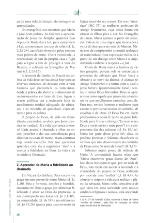 26
VidaPastoral•ano56•nº-304
ço de uma vida de doação, de entrega e de
aprendizado.
Os evangelhos nos mostram que Maria
e José eram pobres. Ao fazerem a apresen-
tação de Jesus no Templo, quarenta dias
depois de Maria dar à luz, para cumprirem
a Lei, apresentaram um par de rolas (cf. Lc
2,22-24), sacrifício oferecido pelas pessoas
mais pobres de então. Outra vicissitude, a
necessidade de sair da própria casa e fugir
para o Egito a fim de proteger a vida do
Menino, é relatada no Evangelho de Ma-
teus (cf. 2,13-15).
A teimosia da família de Nazaré na de-
fesa da vida deve ser luz ainda hoje para as
diversas situações de descaso com a vida
humana que preenchem os noticiários,
desde a prática do aborto e o abandono de
recém-nascidos em latas de lixo, lagoas e
praças públicas até a indecente falta de
atendimento médico adequado, de educa-
ção e de moradia de qualidade, especial-
mente para os pobres.
O projeto de Deus, de vida em abun-
dância para todos, revelado por Jesus, pre-
cisa ser cuidado. É a vida que vence a mor-
te! Cada pessoa é chamada a olhar ao re-
dor, perceber e dar sua contribuição para
eliminar os sinais de morte. Maria continua
hoje sendo exemplo. Por isso queremos
aprender com ela a responder “sim” e a
manter a fidelidade ao Deus da vida e da
verdadeira libertação.
2. Aprender de Maria a fidelidade ao
chamado
Em Nazaré da Galileia, Deus encontrou
graça em uma jovem de nome Maria (cf. Lc
1,28). Bela e formosa, simples e humilde,
encontra em Deus a graça por alimentar fi-
delidade e amor ao Deus da promessa. A
sua participação nas festas (cf. Jo 2,1-10),
na comunidade (cf. At 14) e no sofrimento
(cf. Jo 19,26) aponta para uma inversão da
lógica social do seu tempo. Ela vem “sinte-
tizar” (MC 371
) as mulheres profetisas do
Antigo Testamento, cuja única honra era
educar os filhos para a Lei. No Evangelho
de Lucas, Maria aparece a partir do anún-
cio. Fala-se de uma virgem que irá receber a
visita do Anjo para ser mãe do Messias. Ma-
ria tem de compreender o sentido teológico
da maternidade. Essa explicação realiza-se a
partir de um diálogo entre Maria e o Anjo,
deixando evidente a resposta – o fiat.
O sim de Maria marca a história de vá-
rias gerações, porque nele se concretiza a
promessa da salvação que Deus fizera a
Abraão e ao povo da aliança. A aliança no
Antigo Testamento é a forma com a qual o
povo hebreu (posteriormente Israel) acei-
tou o único Deus libertador. Deus se apre-
sentou como aquele que jamais iria abando-
nar os que escolhessem caminhar com ele.
Para isso, enviou homens e mulheres para
exortar o povo a não mudar de caminho, de
escolhas e de Deus. O Deus Pai em quem
professamos a nossa fé pediu ao povo fide-
lidade para firmar a aliança (“Eu serei o seu
Deus e vocês serão o meu povo”) e o cum-
primento das dez palavras (cf. Ex 20,1ss).
Maria faz parte desse povo fiel; aliás, os
profetas Jeremias e Sofonias classificam os
últimos que não desanimaram do caminho
de Deus como “o resto de Israel” (Sf 3,13).
Sabemos muito pouco da infância de
Maria. A comunidade lucana relata que
“Maria encontrou graça diante de Deus”.
Isso deixa transparecer que, por ser toda de
Deus, não receia em aceitar a novidade e a
criatividade do projeto de Deus, realizado
por meio de uma “mulher” (cf. Gl 4,4). Ao
oferecer o corpo e a vida para realizar o pla-
no da salvação, Maria tinha consciência de
que vivia em uma sociedade com muitos
conflitos religiosos e sociais, uma sociedade
1 O n. 37 da Marialis Cultus sustenta a ideia de Maria
“mulher de síntese”, pelo fato de conjugar os vários
aspectos da obra de libertação.
 