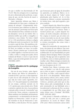 27
VidaPastoral•ano56•nº-304
em que a mulher era discriminada (cf. Mt
14,21). Mas ela carregava em si a esperança
do povo alimentada pelas profecias, a espe-
rança de que, um dia, haveria de nascer o
libertador, o Messias.
Santo Agostinho afirmou que Maria é
“colaboradora de Deus para a realização do
projeto de salvação”. Comprometida, ofere-
ce-se livremente para colaborar no plano di-
vino de salvação e prorrompe em louvor pela
obra salvadora de Deus, sentindo-se ela mes-
ma discípula e serva de seu Senhor. Ela é a
primeira mulher que acolhe o evangelho e o
comunica a seus irmãos. Na visita a Isabel
(cf. Lc 1,36), percebemos o esforço e a alegria
de Maria de se pôr em marcha (cf. Gn 18,20)
ao sentir a ação de Deus. Ela manifesta a ale-
gria de quem faz da sua vida serviço ao Reino
de Deus, no cuidado, na visita e no acolhi-
mento. Alvarez comenta que “a visita de Ma-
ria a Isabel significa o encontro do novo com
o velho; o velho é o antigo povo judeu, fiel às
tradições de Moisés; e o novo é o que está em
Maria, o que está sendo gestado em seu seio”
(ÁLVAREZ, 2007).
3. Maria, educadora da fé e pedagoga
do Evangelho
Em um de seus Sermões, santo Agosti-
nho destaca que Maria fez plenamente a
vontade do Pai e, por isso, é mais importan-
te para ela ter sido discípula de Cristo do
que mãe de Cristo (santo Agostinho, Ser-
mões, 5,7). Sua participação na comunidade
do seu tempo, conforme narrado em At
1,14, aponta para uma atitude ativa. Desde
o primeiro capítulo dos Atos, Lucas polariza
a atenção sobre o tema do “testemunho” que
se devia dar. Nesse contexto, a presença de
Maria também tem finalidade perfeitamente
compreensível – os destinatários do dom do
Espírito no Pentecostes: “todos” os que es-
tão reunidos no dia de Pentecostes e tam-
bém Maria, a mãe de Jesus. Por isso, aqueles
que formavam parte da Igreja de Jerusalém
(os apóstolos, as mulheres, Maria e os ir-
mãos de Jesus), depois de “todos” serem
plenificados pelo Espírito (cf. At 2,1.4a),
tornaram-se idôneos a prestar testemunho
do Senhor Jesus, cada qual segundo a pró-
pria condição.
A partir daquele dia, Maria ficou plena-
mente iluminada pelo Espírito a respeito de
tudo o que Jesus fizera e dissera. Então, é
razoável pensar que, a partir daquele mo-
mento, ela tenha começado a derramar so-
bre a Igreja os tesouros que até então con-
servava encerrados na arca de suas medita-
ções sapienciais. E assim também a Virgem
se tornava testemunha das coisas vistas e
ouvidas (cf. Lc 1,2).
Maria dá testemunho do nascimento de
Jesus, dos passos de sua infância. Esse teste-
munho vivo daquela que o gerou colabora na
acolhida dele em sua humanidade por parte
da Igreja. Dentro da Igreja, Maria é uma parte
de Jesus. Há algo que nem os apóstolos, nem
as mulheres, nem os irmãos poderiam teste-
munhar: cabe a Maria entregar ao mistério da
Igreja essa palavra única e insubstituível. E
por isso ela aparece em At 1,14.
Também hoje, Maria é presença cons-
tante na família e na vida de cada pessoa
que se abre ao amor e à generosidade para
com Deus, no Filho, como especial educa-
dora da fé e do discipulado: “Maria educa
pela presença solícita, ativa, atenta, estimu-
ladora. Maria educa pela amizade, pela con-
vivência e, portanto, pelo amor que se doa.
Maria educa pela exemplaridade de vida,
pelo testemunho de sua fidelidade ativa e
incondicional à soberania do Pai e ao proje-
to evangelizador de seu Filho Jesus, pela
união íntima com a Trindade” (BUCKER;
BOFF; AVELAR, 2002).
Cada pessoa é chamada a defender os
valores da vida, por isso o convite para
“permanecer na escola de Maria” (DAp
270). José e Maria ensinaram a Jesus todos
 