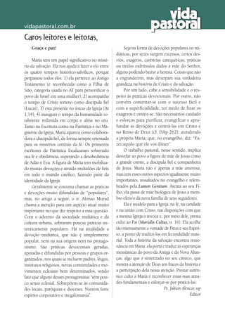 vidapastoral.com.br
Caros leitores e leitoras,
Graça e paz!
Maria tem um papel significativo no misté-
rio da salvação. Ela nos ajuda a fazer o elo entre
os quatro tempos histórico-salvíficos, porque
perpassou todos eles: 1) ela pertence ao Antigo
Testamento (é reconhecida como a Filha de
Sião, categoria usada no AT para personificar o
povo de Israel em uma mulher); 2) acompanha
o tempo de Cristo terreno como discípula fiel
(Lucas); 3) está presente no início da Igreja (At
1,14); 4) inaugura o tempo da humanidade to-
talmente redimida em corpo e alma no céu.
Tanto na Escritura como na Patrística e no Ma-
gistério da Igreja, Maria aparece como colabora-
dora e discípula fiel, de forma sempre orientada
para os mistérios centrais da fé. Os primeiros
escritores da Patrística focalizaram sobretudo
sua fé e obediência, superando a desobediência
de Adão e Eva. A figura de Maria tem mobiliza-
do muitas devoções e atraído multidões de fiéis
em todo o mundo católico, fazendo parte da
identidade da Igreja.
Geralmente se costuma chamar as práticas
e devoções muito difundidas de “populares”,
mas, no artigo a seguir, o ir. Afonso Murad
chama a atenção para um aspecto atual muito
importante no que diz respeito a essa questão.
Com o advento da sociedade midiática e da
cultura urbana, sobraram poucas práticas au-
tenticamente populares. Há na atualidade a
devoção midiática, que não é simplesmente
popular, nem na sua origem nem no protago-
nismo. São práticas devocionais geradas,
apoiadas e difundidas por pessoas e grupos or-
ganizados, nos quais se incluem padres, leigos,
institutos religiosos, novas comunidades e mo-
vimentos eclesiais bem determinados, sendo
fato que alguns desses protagonistas “têm pou-
co senso eclesial. Sobrepõem-se às comunida-
des locais, paróquias e dioceses. Nutrem forte
espírito corporativo e megalomania”.
Seja na forma de devoções populares ou mi-
diáticas, por vezes surgem excessos, certos des-
vios, exageros, carências catequéticas, práticas
ou títulos esdrúxulos dados à mãe do Senhor,
alguns podendo beirar a heresia. Coisas que não
a engrandecem, mas deturpam sua verdadeira
grandeza na história de Cristo e da salvação.
Por um lado, cabe a sensibilidade e o res-
peito às práticas devocionais. Por outro, não
convém contentar-se com o sucesso fácil e
com a superficialidade, ter medo de frear os
exageros e omitir-se. São necessários cuidado
e esforços para purificar, evangelizar e apro-
fundar as devoções e centrá-las em Cristo e
no Reino de Deus (cf. DAp 262), atendendo
a própria Maria, que, no evangelho, diz: “Fa-
zei aquilo que ele vos disser”.
O trabalho pastoral, nesse sentido, implica
desvelar ao povo a figura da mãe de Jesus como
a grande crente, a discípula fiel e companheira
de Jesus. Maria não é apenas a mãe amorosa,
mas tem esses outros aspectos igualmente muito
importantes, ressaltados no evangelho e relem-
brados pela Lumen Gentium. Atenta ao seu Fi-
lho, ela passa de mãe biológica de Jesus a mem-
bro efetivo da nova família de seus seguidores.
Ela é modelo para a Igreja, na fé, na caridade
e na união com Cristo, nas disposições com que
a mesma Igreja o invoca e, por meio dele, presta
culto ao Pai (Marialis Cultus, n. 16). Ela acolhe
tão intensamente a vontade de Deus e seu Espíri-
to, a ponto de traduzi-los em fecundidade mate-
rial. Toda a história da salvação encontra resso-
nância em Maria: ela porta e traduz as esperanças
messiânicas do povo da Antiga e da Nova Alian-
ças, algo que é sintetizado no seu cântico, que
mostra a atenção de Deus aos fracos da história e
a participação dela nessa atenção. Prestar autên-
tico culto a Maria é reconhecer essas suas atitu-
des fundamentais e esforçar-se por praticá-las.
Pe. Jakson Alencar, ssp
Editor
 