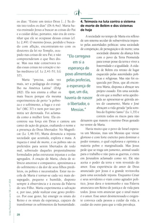 28
VidaPastoral•ano56•nº-304
os dias: “Existe um único Deus [...] Tu di-
rás isto todos os dias” (Dt 6,4ss). Maria ha-
via ensinado Jesus a buscar as coisas do Pai
e a cuidar delas; portanto, não era de estra-
nhar que ele se ocupasse dessas coisas (cf.
Lc 2,49). O menino Jesus, perdido e busca-
do com aflição, encontraram-no com os
doutores da lei no Templo, ocu-
pado nas coisas de seu Pai; e não
compreenderam o que lhes dis-
se. Mas sua mãe conservava to-
das essas coisas no coração e ne-
las meditava (cf. Lc 2,41-51; LG
57).
Maria “precisa, cada vez
mais, ser a pedagoga do evange-
lho na América Latina” (DAp
282). Ela nos ensina a olhar os
mais fracos porque ela mesma
experimentou de perto “a pobre-
za e o sofrimento, a fuga e o exí-
lio” (MC 37) e nem por isso per-
mitiu ser derrotada. Foi aclama-
da como a mulher forte. Ela en-
controu sua força em Deus e cantou um
canto de ação de graças, exaltando o nome e
a presença do Deus libertador. No Magnifi-
cat (Lc 1,46-55), Maria denuncia a injusta
sociedade que acumula, explora e mata. A
riqueza é sinal de morte, e os pobres são os
preferidos para serem libertados de todo
mal, sobretudo daqueles propositalmente
formulados pelas estruturas injustas e a elas
agregados. A oração de Maria, cheia de si-
lêncio amoroso e compassivo, aproximava-a
do sofrimento e da dor de seus filhos predi-
letos, os pobres e necessitados. Estar na es-
cola de Maria é tornar-se cada vez mais de-
sapegado, pequeno e humilde, disposto
sempre à observância e à escuta da Palavra
do seu Filho. Maria experimenta a salvação
e, por isso, pôde realizar esse gesto proféti-
co. Por esse gesto, faz emergir os sinais do
Reino e os sinais da esperança, capazes de
transformar os sofrimentos da humanidade.
4. Teimosia na luta contra o sistema
de morte de Belém e dos sistemas
de hoje
A sociedade no tempo de Maria era reflexo
de um sistema secular de subserviência impos-
to pelas autoridades políticas: uma sociedade
de competição, de perseguição e de morte; uma
sociedade distante da aliança feita
com o povo da Terra Prometida
para tomar posse da terra e viver a
fraternidade e a igualdade. A cida-
de de Belém era retrato de lugar
esquecido pelas autoridades polí-
ticas e religiosas. Mas não foi es-
quecida por Deus, que ali encon-
trou Maria, disposta a abraçar seu
projeto ousado. Em uma socieda-
de em que a mulher seria apedre-
jada ao apresentar-se grávida an-
tes do casamento, Maria e José
abraçam a vida gerada “pela som-
bra do Espírito Santo” (Lc 1,35) e
correm todos os riscos para não
deixarem que matem o menino Deus gestado
no ventre de Maria.
Havia muito que o povo de Israel espera-
va um Messias, mas um Messias que viesse
glorioso e com forte exército para dominar o
poder romano, o qual explorava e oprimia a
maioria pobre e marginalizada. Mas Jesus
pede que se traga um jumento, animal usado
para o trabalho e não para as guerras, e entra
em Jerusalém aclamado como rei. Ele não
aceita o poder da terra e vem revestido do
amor. Essa experiência do amor de Deus
anunciado por Jesus é a grande reviravolta
para uma sociedade injusta. Enquanto César
e seus servidores o viam como agitador polí-
tico, Jesus dava o testemunho e sua Palavra
anunciava um Reino de justiça e de vida para
todos. Jesus vem anunciar que o sinal maior
é o amor. Esse amor desinteressado e exigen-
te convoca cada pessoa a cuidar da vida, a
cuidar do outro para que a vida prevaleça.
“Ela carregava
em si a
esperança do
povo alimentada
pelas profecias,
a esperança de
que, um dia,
haveria de nascer
o libertador, o
Messias.”
 
