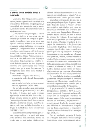29
VidaPastoral•ano56•nº-304
5. Entre a vida e a morte, a vida é
mais forte
Quem ama dá a vida por amor. A comu-
nidade joanina experimentou esse amor até a
consequência do martírio. Na perseguição, a
comunidade sofre a martyria, ou seja, a mor-
te, em nome da fé e do compromisso com o
seguimento de Jesus.
O texto bíblico de Apocalipse 12 faz um
apelo de resistência e esperança para os
cristãos que sofriam em tempos de perse-
guição. Apocalipse é um termo grego que
significa revelação ou tirar o véu, mostrar o
verdadeiro sentido da história e recuperar a
esperança. O objetivo do texto é oferecer
consolação e esperança na vitória última do
Senhor aos crentes provados em sua fé.
João, exilado na ilha de Patmos, quer se co-
municar e não pode usar uma linguagem
clara diante da perseguição do império ro-
mano. Por esse motivo, usa uma linguagem
simbólica com a comunidade. Esta conhece
os elementos que o autor do texto usa. Os
protagonistas desse texto são a mulher, o
dragão e a criança:
a mulher é a força do ser e da vida;
o dragão é o poder do mal, da destruição
e da morte;
a criança é a inocência, a origem, a possi-
bilidade, a promessa (BOFF, 2006).
De um lado, a mulher, que representa a
humanidade, os que acreditam (cf. Lc 1,46).
Do outro, o dragão, que tenta perseguir
aqueles que acreditam para derrotá-los. O
dragão acredita apenas no próprio poder.
Quem vai ganhar essa luta? Humanamente
falando, a mulher vai perder... Mas Deus in-
tervém, coloca-se ao lado da mulher, e o
dragão da maldade e da morte foi derrotado
(MESTERS, 1983).
Esses são elementos importantes para se-
rem compreendidos e, a partir daí, tidos
como referência para alimentar a mística e a
práxis, uma vez que muitos cristãos se en-
contram cansados e desanimados da sua ação
pastoral, permitindo que os “dragões” da so-
ciedade devorem a criança que quer nascer.
Quem hoje sofre as dores do parto ou se
sente perseguido por algum dragão da socie-
dade? Hoje são muitos os “partos” sofridos,
interrompidos, descuidados, por conta do
descaso das autoridades e da sociedade para
com grande parte da população: faltam aten-
dimento médico e escolas, são altos os índices
de pobreza, de violência, de corrupção, de
maus serviços prestados por certos profissio-
nais de saúde... O dragão revestiu-se da rou-
pagem da modernidade e da globalização,
mas quem é o dragão hoje? Talvez muitos não
consigam identificá-lo, e esse é o grande em-
pecilho para que seja derrotado. As relações
humanas devem estar pautadas nos valores da
vida: para nós, cristãos, valores humanos e
cristãos. Porém, se os procurarmos na família,
nos meios de comunicação, no mundo do tra-
balho, da educação, da política, da saúde e da
economia, sentiremos sua ausência. E é justa-
mente a ausência desses valores nos nossos
relacionamentos que corrompe a fraternidade
e a solidariedade nos mais diversos ambientes.
Por outro lado, há famílias e comunidades
que resistem à força dos dragões da sociedade
e pautam sua vida na ótica e modelo de Jesus
de Nazaré, cuja memória foi exemplo para as
comunidades perseguidas do Apocalipse.
A Igreja no século XXI não sofre aquelas
perseguições do período de 81-96 d.C., du-
rante o governo de Domiciano, embora sofra
outros tipos de perseguição e violência em
diversos lugares. Sofre, também, os males do
descaso, da indiferença, do preconceito. O
primeiro grande desafio dos nossos tempos é
o da fidelidade ao Deus verdadeiro. Nas pala-
vras de Jesus, encontramos o imperativo:
“Buscai primeiro o Reino de Deus e a sua jus-
tiça” (Mt 6,33).
Para ser verdadeira presença de Igreja,
ser a “imagem” de Cristo no mundo de hoje,
é preciso que nosso comportamento seja se-
 