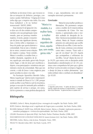 30
VidaPastoral•ano56•nº-304
melhante ao de Jesus Cristo, que recusou to-
das as tentações de dinheiro, prestígio, con-
sumo e poder. Boff afirma: “A Igreja de Cristo
tinha algo que o império não tinha. Era uma
força inabalável: a fé no Senhor
ressuscitado” (BOFF, 2006).
Essa mesma fé da Igreja de Cris-
to deve ser a fé dos cristãos compro-
metidos com sua peregrinação neste
mundo, para ser presença transfor-
madora. A morte, paixão e ressurrei-
ção de Jesus não significam derrota,
mas a vitória sobre a imposição e a
força do poder que queria destruir a
comunidade. Esta se une e, fortaleci-
da no amor, constrói novas relações
de respeito e justiça. Nesse sentido,
Maria é o modelo, é a mulher forte, a
mulher discípula, seguidora de Je-
sus, aquela que, sem medo, gerou vida. Em pri-
meiro lugar, a vida de Jesus por excelência e,
depois, a sua participação e resistência não per-
mitiram a morte da comunidade. Mais que um
convite, a vida de Jesus é uma exigência para
quem acredita no amor e na vida.
Na Exortação Apostólica Marialis Cultus,
Maria é aquela que “aderiu total e responsavel-
mente à vontade de Deus (cf. Lc 1,38): porque
soube acolher a sua Palavra e pô-la em prática,
porque a sua ação foi animada pela caridade e
pelo espírito de serviço e porque, em suma,
ela foi a primeira e a mais perfeita discípula de
Cristo, o que, naturalmente, tem um valor
exemplar universal e permanente.
Conclusão
Maria foi uma mulher profética e
libertadora. Ela permanece sempre
como a mulher de fé misericordiosa
e testemunha de Cristo. Por isso
mesmo, é apresentada como o mo-
delo acabado de discípula do Se-
nhor. Atenta às necessidades dos que
sofrem, Maria de Nazaré continua
presente em cada pessoa que acolhe
a Palavra do seu filho. Como nas bo-
das de Caná, continua a nos orientar
como mãe e mestra: “Fazei tudo o
que ele vos disser” (Jo 2,5). Aquela
que acompanhou o sofrimento do
seu filho, “em pé” diante da cruz (cf.
Jo 19,25), que estava com os discípulos ainda
desanimados e amedrontados (cf. At 1,4), con-
tinua como companheira fiel para que a glória
de Deus2
ocorra em todos os tempos e lugares e
o desejo de Jesus se realize plenamente: “que
todos tenham vida e a tenham em abundância”
(Jo 10,10).
2 Segundo santo Irineu: “A glória de Deus é o homem
vivente; a glória do homem é a visão de Deus”. E segundo
dom Oscar Romero: “A glória de Deus é o pobre vivo”.
“Maria é o
modelo, é a
mulher forte,
a mulher
discípula,
seguidora de
Jesus, aquela
que, sem medo,
gerou vida.”
Bibliografia
ÁLVAREZ, Carlos G. Maria, discípula de Jesus e mensageira do evangelho. São Paulo: Paulus, 2007.
BOFF, Clodovis. Mariologia social: o significado da Virgem para a sociedade. São Paulo: Paulus, 2006.
BUCKER, Bárbara P.; BOFF, Lina; AVELAR, Maria Carmen. Maria e a Trindade: implicações pastorais –
caminhos pedagógicos – vivência da espiritualidade. São Paulo: Paulus, 2002.
CELAM. Documento de Aparecida (DAp). São Paulo: Paulus / Paulinas; Brasília: CNBB, 2007.
DOCUMENTOS DO CONCÍLIO VATICANO II. Lumen Gentium (LG). São Paulo: Paulus, 2004.
MESTERS, Carlos. Maria, a mãe de Jesus. Petrópolis: Vozes, 1983.
PAULO VI. Marialis Cultus (MC). São Paulo: Loyola, 1975.
 