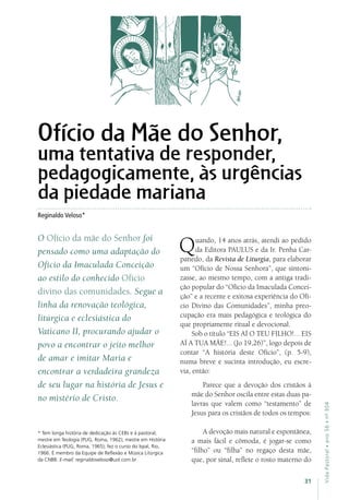 31
VidaPastoral•ano56•nº-304
Reginaldo Veloso*
* Tem longa história de dedicação às CEBs e à pastoral;
mestre em Teologia (PUG, Roma, 1962); mestre em História
Eclesiástica (PUG, Roma, 1965); fez o curso do Ispal, Rio,
1966. É membro da Equipe de Reflexão e Música Litúrgica
da CNBB. E-mail: reginaldoveloso@uol.com.br
Ofício da Mãe do Senhor,
uma tentativa de responder,
pedagogicamente, às urgências
da piedade mariana
O Ofício da mãe do Senhor foi
pensado como uma adaptação do
Ofício da Imaculada Conceição
ao estilo do conhecido Ofício
divino das comunidades. Segue a
linha da renovação teológica,
litúrgica e eclesiástica do
Vaticano II, procurando ajudar o
povo a encontrar o jeito melhor
de amar e imitar Maria e
encontrar a verdadeira grandeza
de seu lugar na história de Jesus e
no mistério de Cristo.
Quando, 14 anos atrás, atendi ao pedido
da Editora PAULUS e da Ir. Penha Car-
panedo, da Revista de Liturgia, para elaborar
um “Ofício de Nossa Senhora”, que sintoni-
zasse, ao mesmo tempo, com a antiga tradi-
ção popular do “Ofício da Imaculada Concei-
ção” e a recente e exitosa experiência do Ofí-
cio Divino das Comunidades”, minha preo-
cupação era mais pedagógica e teológica do
que propriamente ritual e devocional.
Sob o título “EIS AÍ O TEU FILHO!... EIS
AÍ A TUA MÃE!... (Jo 19,26)”, logo depois de
contar “A história deste Ofício”, (p. 5-9),
numa breve e sucinta introdução, eu escre-
via, então:
Parece que a devoção dos cristãos à
mãe do Senhor oscila entre estas duas pa-
lavras que valem como “testamento” de
Jesus para os cristãos de todos os tempos:
A devoção mais natural e espontânea,
a mais fácil e cômoda, é jogar-se como
“filho” ou “filha” no regaço desta mãe,
que, por sinal, reflete o rosto materno do
 