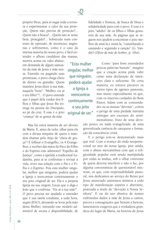 32
VidaPastoral•ano56•nº-304
próprio Deus, para aí sugar toda a ternu-
ra e experimentar o calor da sua prote-
ção. Quem não precisa de proteção?...
Quem não a busca?... Quem não se sente
bem, protegido?... Sobretudo num con-
texto de opressão, de incertezas, angús-
tias e sofrimentos, como é o caso da
imensa maioria do nosso povo, é fácil en-
tender o afluxo caudaloso das massas,
morros acima ou vales abaixo,
em demanda de algum santuá-
rio da mãe de Jesus e mãe nos-
sa. Fazendo ou pagando suas
promessas, o povo chega cheio
de direito ou gratidão. Quem
mandou Jesus dizer à sua mãe,
naquela “hora”: “Mulher, eis aí
o teu filho!”?... O povo entende
que é papel dela cuidar dos fi-
lhos e filhas que Jesus lhe en-
trega na pessoa do Discípulo,
ao pé da cruz. E esse é o jeito
“criança” de se gostar da mãe.
Mas há outra maneira de ser devoto
de Maria. É, antes de tudo, olhar para ela
com a divina simpatia de quem a man-
dou chamar pelo Anjo de “cheia de gra-
ça”! É folhear o Evangelho, os 4 Evange-
lhos, e receber das mãos do Pai e do Filho
e do Espírito este admirável “Espelho de
Justiça”, como a apelida a tradicional La-
dainha, para aí se confrontar e revisar a
vida, rever sua relação com o Pai e o Fi-
lho e o Espírito. Pois esta mulher singu-
lar, melhor que ninguém, poderá ajudar
a Igreja a reencontrar continuamente o
seu jeito original de ser. Ela é a própria
Igreja na sua origem, Lucas que o diga e
João que o confirme: “Eis aí a tua mãe!”.
O povo precisa ser ajudado a entender
que é sua tarefa cotidiana, a toda hora,
seguir JESUS, deixando-se levar pela mão
desta Mulher, imitando este modelo ad-
mirável de escuta e disponibilidade, de
fidelidade e firmeza, de busca de Deus e
solidariedade para com o povo. E esse é o
jeito “adulto” de os filhos e filhas gosta-
rem de sua mãe. As páginas que se se-
guem nos ajudem a encontrar o jeito me-
lhor de amá-la e imitá-la, “caminhando e
cantando e seguindo a canção” (G. Van-
dré) (Ofício da mãe do Senhor, p. 10ss).
Como “para bom entendedor
poucas palavras bastam”, imagino
que a citação acima pôde valer
como uma declaração de inten-
ções clara e suficiente. De certa
maneira, eu tentava precaver os
vários tipos de agentes pastorais,
mas muito especialmente os que,
com os sinceros cuidados do Bom
Pastor, lidam com as comunida-
des ou as massas “devotas”, contra
o perigo de uma piedade mariana
entregue aos excessos do senti-
mentalismo, fruto de uma devo-
ção pouco ou nada evangelizada, de uma
generalizada carência de catequese e forma-
ção da consciência cristã.
E o perigo tem-se demonstrado mais
que real. Com o avanço da onda neopente-
costal no seio da nossa Igreja, pior ainda,
com o abuso mercantilista com que a reli-
giosidade popular vem sendo manipulada
por todas as mídias, sob o olhar conivente
de quem deveria interferir e não o faz, por
alguma conveniência de questionável inte-
resse, os que, com responsabilidade pasto-
ral, nos dedicamos ao serviço do Reino por
Jesus anunciado assistimos atônitos a todo
tipo de manifestação espúria e aberrante,
praticada a título de “devoção a Nossa Se-
nhora”. E vai do uso abusivo de nomes
esdrú­xulos dados à mãe de Jesus a cantos,
preces e consagrações que beiram a heresia,
lamentáveis exageros que a verdadeira gran-
deza do lugar de Maria, na história de Jesus
“Esta mulher
singular, melhor
que ninguém,
poderá ajudar
a Igreja a
reencontrar
continuamente
o seu jeito
original de ser.”
 