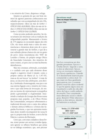33
VidaPastoral•ano56•nº-304
e no mistério de Cristo, dispensa e refuga.
Quanto eu gostaria de que um bom nú-
mero de agentes pastorais conhecessem esse
subsídio que vem acompanhado de três CDs,
respectivamente: Ofício da mãe do Senhor 1:
OFÍCIO DAS ALEGRIAS; Ofício da mãe do Se-
nhor 2: OFÍCIO DAS DORES; Ofício da mãe do
Senhor 3: OFÍCIO DAS GLÓRIAS.
Como já estão podendo perceber, há cla-
ra tentativa de sintonizar com as tradições da
religiosidade popular. Manuseando o livreto
de 175 páginas ou escutando algum dos três
CDs, vão notar ainda mais o tanto de remi-
niscências e elementos deste jeito de o povo
venerar a grande mãe do Senhor, o que dá a
esse subsídio plenas chances de cair no gosto
do povo: claras ressonâncias dos “AVE” de
Lourdes e Fátima, do próprio antigo Ofício
da Imaculada Conceição, dos mistérios do
santo rosário, só para citar as mais facilmente
identificáveis.
Mas vão constatar, sobretudo, a seriedade
e o cuidado com que cada elemento desse
singelo e sugestivo ritual é tratado: como o
próprio cântico de Maria (cf. Lc 1,47-55),
trata-se de um louvor “ao Senhor”. A mãe de
Jesus, no decorrer das celebrações, sem dúvi-
da, é lembrada e homenageada, mas por e em
sua estreita ligação com o mistério de Cristo,
sem o que toda forma de invocação, de ora-
ção ou mesmo de representação iconográfica
perde a genuinidade e a legitimidade. Assu-
mindo a tradição da Liturgia das Horas numa
proposta mais popular, a do Ofício Divino
das Comunidades, enriquece sobremaneira a
tradicional devoção com o canto dos salmos
e demais cânticos bíblicos e a leitura das Sa-
gradas Escrituras, o que nos aproxima muito
mais deste modelo incomparável de nossa fé
que é a própria mãe do Senhor, a serva fiel da
Palavra e cantora da libertação.
Creio que, com esses cuidados e dessa for-
ma, tentei prestar um serviço à minha Igreja,
sem ignorar os reflexos benéficos que possa
ter no diálogo ecumênico, que, sem precisar
Imagensmeramenteilustrativas.
VISITE NOSSA LOJA VIRTUAL
paulus.com.br
Vendas: (11) 3789-4000
0800-164011
SAC: (11) 5087-3625
Darwinismo moral
Como nos tempos hedonistas
Este livro concentra-se em dois
grandes pensadores: Epicuro e
Charles Darwin. Segundo o autor,
os dois se relacionam: Epicuro
iniciou um movimento intelectual
que Darwin aperfeiçoou. Entendê-
-lo é absolutamente essencial para
compreender a cultura atual. Os
que creem em Deus geralmente
preocupam-se com o constante
declínio moral da cultura ocidental.
O que há apenas alguns anos era
inaceitável é o estilo de vida alter-
nativo de hoje e o estilo preferido
de amanhã. Para compreender
essas alterações sociais e ideoló-
gicas, Benjamin Wiker relaciona e
explica os dois teóricos, abordan-
do hedonismo e evolução.
Benjamin Wiker
456págs.
 