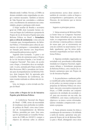 36
VidaPastoral•ano56•nº-304
faltando ainda 1 milhão. Por isso, a CNBB e as
demais entidades estão empenhadas em atin-
gir o número necessário. Também os leitores
de Vida Pastoral são convidados a colaborar
com o recolhimento de assinaturas nas comu-
nidades, grupos e paróquias onde atuam.
O bispo auxiliar de Brasília e secretário
geral da CNBB, dom Leonardo Steiner, en-
viou aos bispos da Conferência a proposta de
Projeto de Lei de Iniciativa Popular para uma
Reforma Política no Brasil; o formulário
para a coleta de assinaturas e uma carta da
Comissão para Acompanhamento da Refor-
ma Política. O formulário para coleta de assi-
naturas em paróquias e comunidades pode
ser baixado pela Internet (em: http://www.
reformapoliticademocratica.org.br).
Segundo dom Leonardo, “o passo a ser
dado é a coleta de assinaturas para o Projeto
de Lei de Iniciativa Popular, a ser levado ao
Congresso Nacional”. Para tanto, de acordo
com o bispo, o formulário deve ser multipli-
cado. A carta, assinada pelo bispo auxiliar de
Belo Horizonte (MG) e presidente da Comis-
são para Acompanhamento da Reforma Polí-
tica, dom Joaquim Mol, foi aprovada pelo
Conselho Permanente da Conferência, du-
rante reunião realizada no último mês de ou-
tubro.
Leia, na íntegra, a carta enviada aos bis-
pos do Brasil:
Carta sobre o Projeto de Lei de Iniciativa
Popular pela Reforma Política
A Conferência Nacional dos Bispos
do Brasil - CNBB, ciente da necessidade
de mudanças mais profundas na realida-
de política do Brasil, criou uma Comis-
são de Acompanhamento da Reforma
Política, presidida por mim. Esta carta,
que foi apresentada ao Conselho Perma-
nente da CNBB em 24/10/13, cumpre o
objetivo de informar sobre os últimos
acontecimentos acerca deste assunto e
também de convidar a todos os bispos a
acompanharem e participarem, em suas
Dioceses, do movimento que se iniciou
recentemente.
Seguem os principais pontos.
1. Várias tentativas de Reforma Políti-
ca foram feitas no Congresso Nacional.
Todas foram infrutíferas por uma única
razão: os congressistas não têm interesse
em reformar o sistema político e eleitoral
do nosso país, por se encontrarem em
zona de conforto no atual sistema. É ver-
dade, igualmente, que há vários parla-
mentares empenhados em fazer uma Re-
forma Política.
2. Algumas entidades organizadas na
sociedade civil, percebendo a dificuldade
instalada no Congresso Nacional, organi-
zaram debates e formularam propostas
de Reforma Política, com o intuito de co-
letarem assinaturas para um Projeto de
Lei de Iniciativa Popular.
3. Ao percebermos o ambiente políti-
co modificado pelas manifestações a par-
tir de junho e ao mesmo tempo as várias
propostas de Reforma Política em circu-
lação, mas sem a necessária conjunção de
forças, a CNBB convidou um conjunto
expressivo de entidades da sociedade ci-
vil, para um encontro em sua sede, dia
14/08/2013, com vistas a unificarmos os
objetivos e as áreas a serem reformadas.
Quinze entidades compareceram e acei-
taram a proposta.
4. Nesta primeira reunião foi eleita a
coordenação do movimento e foi definida
a tarefa da mesma: apresentar uma pro-
posta de Projeto de Lei de Reforma Políti-
ca para o Brasil, abrangendo cinco áreas
 