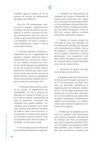 38
VidaPastoral•ano56•nº-304
entidades, agora em número de 44, na
presença de dezenas de parlamentares
apoiadores, dia 10/9/2013.
Cerca de 130 parlamentares subs-
creveram a proposta. Explicitamos ao
presidente da Câmara Federal a necessi-
dade de se colocar a proposta em vota-
ção imediatamente para que fosse ao
senado e logo sancionada pela Presiden-
te da República, de modo a cumprir o
tempo regulamentar e passar a valer já
nas próximas eleições.
O referido Deputado reconheceu a
importância do ato, a legitimidade da
proposta e assumiu, diante de todos, o
compromisso de colocá-la em votação.
Em ato contínuo, noticiamos aos veícu-
los de comunicação que nos aguardavam
na sala de entrada da Câmara Federal.
Informo aos senhores que muitos veícu-
los de comunicação não têm interesse na
Reforma Política: mesmo acompanhando
intensa movimentação naqueles dias, al-
guns veículos não noticiaram o fato.
7. A Reforma Política não foi coloca-
da em votação. Já imaginávamos esta
possibilidade. Por isso a proposta foi
elaborada no formato de Projeto de Lei
de Iniciativa Popular, acompanhada da
folha de assinaturas. Precisamos nos
empenhar neste grande trabalho e de-
sencadear uma campanha cívica, unifi-
cada, solidária pela efetivação da Refor-
ma Política, assim como aconteceu, vi-
toriosamente, em vários outros momen-
tos da história recente do Brasil, como
as campanhas pelas eleições diretas, fi-
cha limpa, recursos para a saúde.
8. Os principais pontos do Projeto de
Lei de Iniciativa Popular são os seguintes:
a. Proibição do financiamento de
campanha por empresa. Instauração do
financiamento democrático de campa-
nha, constituído do financiamento públi-
co e de contribuição de pessoa física limi-
tada a R$ 700,00. O total desta contribui-
ção não poderá ultrapassar o limite de
40% dos recursos públicos recebidos
pelo partido, destinados às eleições;
b. Adoção do sistema eleitoral do
voto dado em listas pré-ordenadas, de-
mocraticamente formadas pelos partidos
com a participação dos filiados e não só
dos dirigentes, e submetidas a dois tur-
nos de votação, constituindo o sistema
denominado “voto transparente”, pelo
qual o eleitor inicialmente vota no parti-
do e posteriormente escolhe individual-
mente um dos nomes da lista;
c. Alternância de gênero nas listas
mencionadas no item anterior;
d. Regulamentação dos instrumentos
da Democracia Participativa, previstos no
art. 14 da Constituição, de modo a per-
mitir sua efetividade, reduzindo-se as
exigências para a sua realização, amplian-
do-se o rol dos órgãos legitimados para
iniciativa de sua convocação, aumentan-
do-se a lista de matérias que podem deles
ser objeto, assegurando-se financiamento
público na sua realização e se estabele-
cendo regime especial de urgência na tra-
mitação no Congresso;
e. Modificação da legislação para for-
talecer os partidos, para democratizar
suas instâncias decisórias especialmente
na formação das listas pré-ordenadas,
para impor programas partidários efeti-
vos e vinculantes, para assegurar a fideli-
dade partidária, para considerar o man-
dato como pertencente ao partido e não
 