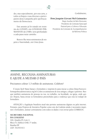 40
VidaPastoral•ano56•nº-304
des, mas especialmente, por esta carta, a
todos os bispos e suas dioceses a partici-
parem desta Campanha pelo aperfeiçoa-
mento da Democracia.
Este assunto já foi tratado em reuni-
ões do CONSEP e do CONSELHO PER-
MANENTE da CNBB e será aprofundado
a cada passo neste caminho.
Renovo-lhe meus sentimentos de res-
peito e fraternidade, em Cristo Jesus.
ASSINE, RECOLHA ASSINATURAS
E AJUDE A MUDAR O PAÍS
Precisamos coletar 1,5 milhão de assinaturas. Colabore!
É muito fácil! Basta baixar o formulário e imprimi-lo para iniciar a coleta (http://www.re-
formapoliticademocratica.org.br).Colete as assinaturas de seus amigos, colegas e parentes. Bus-
que também assinaturas de pessoas na rua, no trabalho, na faculdade, na igreja, onde qui-
ser. Depois, basta enviar os formulários preenchidos para o endereço que está no rodapé do
formulário.
ATENÇÃO: a legislação brasileira atual não permite assinaturas digitais ou pela internet.
Portanto, para Projetos de Iniciativa Popular como este da Coalizão ainda é necessário impri-
mir o formulário, assinar corretamente com todos os dados e nos enviar pelos CORREIOS.
SECRETARIA NACIONAL
DA COALIZÃO 
SAS, Quadra 05, Lote 2,
Bloco N, Edifício OAB, 1º andar,
Brasília-DF
CEP: 70.070-913
Cordialmente,
Dom Joaquim Giovani Mol Guimarães
Bispo Auxiliar de Belo Horizonte
Presidente da Comissão Episcopal
Pastoral para a Cultura e Educação
Presidente da Comissão de Acompanhamento
da Reforma Política
 