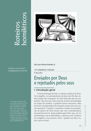 41
VidaPastoral•ano56•nº-304
4141
VidaPastoral•ano56•nº-304
14º DOMINGO COMUM
5 de julho
Enviados por Deus
e rejeitados pelos seus
I. Introdução geral
O tema da liturgia de hoje é a rejeição à palavra de Deus.
No evangelho, os contemporâneos de Jesus não lhe dão cré-
dito porque não conseguem ver nele nada mais que um car-
pinteiro. Mas isso não é fato pontual, já havia incredulidade
no tempo dos profetas. A primeira leitura menciona a falta
de fé dos contemporâneos de Ezequiel, porque têm um cora-
ção insensível. O profeta é orientado a insistir na proclama-
ção da palavra de Deus mesmo que seus contemporâneos
não queiram ouvi-la. Assim também agiu Paulo, que, em vez
de desanimar com as dificuldades, continuou com o anúncio
do evangelho e nos ensinou a dizer: “quando sou fraco, en-
tão é que sou forte”.
* Graduada em Filosofia pela
Universidade Estadual do Ceará
e em Teologia pela Faculdade
Jesuíta de Filosofia e Teologia
(Faje – BH), onde também
cursou mestrado e doutorado
em Teologia Bíblica. Atualmente,
leciona na Faculdade Católica de
Fortaleza. É autora do livro Eis
que faço novas todas as coisas
– teologia apocalíptica (Paulinas).
E-mail: aylanj@gmail.com
Roteiros
homiléticos
Também na internet:
vidapastoral.com.br
Aíla Luzia Pinheiro Andrade, nj*
 
