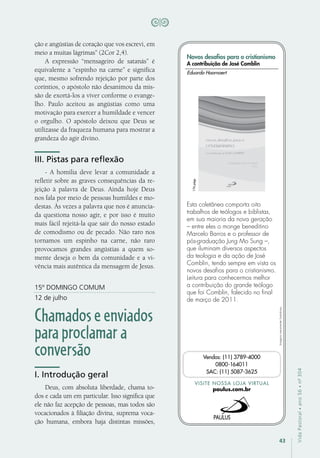 43
VidaPastoral•ano56•nº-304
ção e angústias de coração que vos escrevi, em
meio a muitas lágrimas” (2Cor 2,4).
A expressão “mensageiro de satanás” é
equivalente a “espinho na carne” e significa
que, mesmo sofrendo rejeição por parte dos
coríntios, o apóstolo não desanimou da mis-
são de exortá-los a viver conforme o evange-
lho. Paulo aceitou as angústias como uma
motivação para exercer a humildade e vencer
o orgulho. O apóstolo deixou que Deus se
utilizasse da fraqueza humana para mostrar a
grandeza do agir divino.
III. Pistas para reflexão
- A homilia deve levar a comunidade a
refletir sobre as graves consequências da re-
jeição à palavra de Deus. Ainda hoje Deus
nos fala por meio de pessoas humildes e mo-
destas. Às vezes a palavra que nos é anuncia-
da questiona nosso agir, e por isso é muito
mais fácil rejeitá-la que sair do nosso estado
de comodismo ou de pecado. Não raro nos
tornamos um espinho na carne, não raro
provocamos grandes angústias a quem so-
mente deseja o bem da comunidade e a vi-
vência mais autêntica da mensagem de Jesus.
15º DOMINGO COMUM
12 de julho
Chamadoseenviados
paraproclamara
conversão
I. Introdução geral
Deus, com absoluta liberdade, chama to-
dos e cada um em particular. Isso significa que
ele não faz acepção de pessoas, mas todos são
vocacionados à filiação divina, suprema voca-
ção humana, embora haja distintas missões,
Imagensmeramenteilustrativas.
VISITE NOSSA LOJA VIRTUAL
paulus.com.br
Vendas: (11) 3789-4000
0800-164011
SAC: (11) 5087-3625
Novos desafios para o cristianismo
A contribuição de José Comblin
Esta coletânea comporta oito
trabalhos de teólogos e biblistas,
em sua maioria da nova geração
– entre eles o monge beneditino
Marcelo Barros e o professor de
pós-graduação Jung Mo Sung –,
que iluminam diversos aspectos
da teologia e da ação de José
Comblin, tendo sempre em vista os
novos desafios para o cristianismo.
Leitura para conhecermos melhor
a contribuição do grande teólogo
que foi Comblin, falecido no final
de março de 2011.
Eduardo Hoornaert
176págs.
 