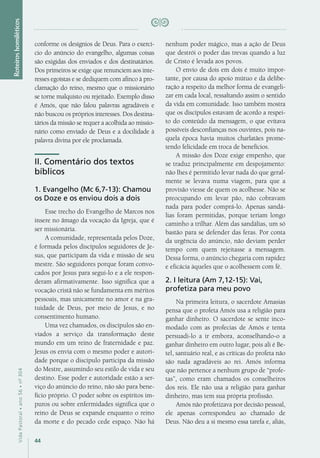 44
VidaPastoral•ano56•nº-304
conforme os desígnios de Deus. Para o exercí-
cio do anúncio do evangelho, algumas coisas
são exigidas dos enviados e dos destinatários.
Dos primeiros se exige que renunciem aos inte-
resses egoístas e se dediquem com afinco à pro-
clamação do reino, mesmo que o missionário
se torne malquisto ou rejeitado. Exemplo disso
é Amós, que não falou palavras agradáveis e
não buscou os próprios interesses. Dos destina-
tários da missão se requer a acolhida ao missio-
nário como enviado de Deus e a docilidade à
palavra divina por ele proclamada.
II. Comentário dos textos
bíblicos
1. Evangelho (Mc 6,7-13): Chamou
os Doze e os enviou dois a dois
Esse trecho do Evangelho de Marcos nos
insere no âmago da vocação da Igreja, que é
ser missionária.
A comunidade, representada pelos Doze,
é formada pelos discípulos seguidores de Je-
sus, que participam da vida e missão de seu
mestre. São seguidores porque foram convo-
cados por Jesus para segui-lo e a ele respon-
deram afirmativamente. Isso significa que a
vocação cristã não se fundamenta em méritos
pessoais, mas unicamente no amor e na gra-
tuidade de Deus, por meio de Jesus, e no
consentimento humano.
Uma vez chamados, os discípulos são en-
viados a serviço da transformação deste
mundo em um reino de fraternidade e paz.
Jesus os envia com o mesmo poder e autori-
dade porque o discípulo participa da missão
do Mestre, assumindo seu estilo de vida e seu
destino. Esse poder e autoridade estão a ser-
viço do anúncio do reino, não são para bene-
fício próprio. O poder sobre os espíritos im-
puros ou sobre enfermidades significa que o
reino de Deus se expande enquanto o reino
da morte e do pecado cede espaço. Não há
nenhum poder mágico, mas a ação de Deus
que destrói o poder das trevas quando a luz
de Cristo é levada aos povos.
O envio de dois em dois é muito impor-
tante, por causa do apoio mútuo e da delibe-
ração a respeito da melhor forma de evangeli-
zar em cada local, ressaltando assim o sentido
da vida em comunidade. Isso também mostra
que os discípulos estavam de acordo a respei-
to do conteúdo da mensagem, o que evitava
possíveis desconfianças nos ouvintes, pois na-
quela época havia muitos charlatães prome-
tendo felicidade em troca de benefícios.
A missão dos Doze exige empenho, que
se traduz principalmente em despojamento:
não lhes é permitido levar nada do que geral-
mente se levava numa viagem, para que a
provisão viesse de quem os acolhesse. Não se
preocupando em levar pão, não cobravam
nada para poder comprá-lo. Apenas sandá-
lias foram permitidas, porque teriam longo
caminho a trilhar. Além das sandálias, um só
bastão para se defender das feras. Por conta
da urgência do anúncio, não deviam perder
tempo com quem rejeitasse a mensagem.
Dessa forma, o anúncio chegaria com rapidez
e eficácia àqueles que o acolhessem com fé.
2. I leitura (Am 7,12-15): Vai,
profetiza para meu povo
Na primeira leitura, o sacerdote Amasias
pensa que o profeta Amós usa a religião para
ganhar dinheiro. O sacerdote se sente inco-
modado com as profecias de Amós e tenta
persuadi-lo a ir embora, aconselhando-o a
ganhar dinheiro em outro lugar, pois ali é Be-
tel, santuário real, e as críticas do profeta não
são nada agradáveis ao rei. Amós informa
que não pertence a nenhum grupo de “profe-
tas”, como eram chamados os conselheiros
dos reis. Ele não usa a religião para ganhar
dinheiro, mas tem sua própria profissão.
Amós não profetizava por decisão pessoal,
ele apenas correspondeu ao chamado de
Deus. Não deu a si mesmo essa tarefa e, aliás,
Roteiroshomiléticos
 