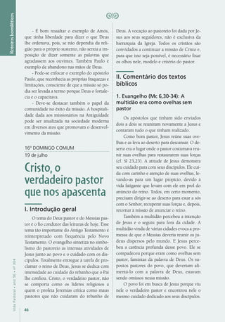 46
VidaPastoral•ano56•nº-304
Roteiroshomiléticos
- É bom ressaltar o exemplo de Amós,
que tinha liberdade para dizer o que Deus
lhe ordenava, pois, se não dependia da reli-
gião para o próprio sustento, não sentia a im-
posição de dizer somente as palavras que
agradassem aos ouvintes. Também Paulo é
exemplo de abandono nas mãos de Deus.
- Pode-se enfocar o exemplo do apóstolo
Paulo, que reconhecia as próprias fraquezas e
limitações, consciente de que a missão só po-
dia ser levada a termo porque Deus o fortale-
cia e o capacitava.
- Deve-se destacar também o papel da
comunidade no êxito da missão. A hospitali-
dade dada aos missionários na Antiguidade
pode ser atualizada na sociedade moderna
em diversos atos que promovam o desenvol-
vimento da missão.
16º DOMINGO COMUM
19 de julho
Cristo, o
verdadeiro pastor
que nos apascenta
I. Introdução geral
O tema do Deus pastor e do Messias pas-
tor é o fio condutor das leituras de hoje. Esse
tema tão importante do Antigo Testamento é
reinterpretado com frequência pelo Novo
Testamento. O evangelho sintetiza no simbo-
lismo do pastoreio as intensas atividades de
Jesus junto ao povo e o cuidado com os dis-
cípulos. Totalmente entregue à tarefa de pro-
clamar o reino de Deus, Jesus se dedica com
intensidade ao cuidado do rebanho que o Pai
lhe confiou. Cristo, o verdadeiro pastor, não
se comporta como os líderes religiosos a
quem o profeta Jeremias critica como maus
pastores que não cuidaram do rebanho de
Deus. A vocação ao pastoreio foi dada por Je-
sus aos seus seguidores, não é exclusiva da
hierarquia da Igreja. Todos os cristãos são
convidados a continuar a missão de Cristo e,
para que isso seja possível, é necessário fixar
os olhos nele, modelo e critério do pastor.
II. Comentário dos textos
bíblicos
1. Evangelho (Mc 6,30-34): A
multidão era como ovelhas sem
pastor
Os apóstolos que tinham sido enviados
dois a dois se reuniram novamente a Jesus e
contaram tudo o que tinham realizado.
Como bom pastor, Jesus reúne suas ove-
lhas e as leva ao deserto para descansar. O de-
serto era o lugar onde o pastor costumava reu-
nir suas ovelhas para restaurarem suas forças
(cf. Sl 23,23). A atitude de Jesus demonstra
seu cuidado para com seus discípulos. Ele cui-
da com carinho e atenção de suas ovelhas, le-
vando-as para um lugar propício, devido à
vida fatigante que levam com ele em prol do
anúncio do reino. Todos, em certo momento,
precisam dirigir-se ao deserto para estar a sós
com o Senhor, recuperar suas forças e, depois,
retornar à missão de anunciar o reino.
Também a multidão percebeu a intenção
de Jesus e o seguiu para fora da cidade. A
multidão vinda de várias cidades evoca a pro-
messa de que o Messias deveria reunir os ju-
deus dispersos pelo mundo. E Jesus perce-
beu a carência profunda desse povo. Ele se
compadeceu porque eram como ovelhas sem
pastor, famintas da palavra de Deus. Os su-
postos pastores do povo, que deveriam ali-
mentá-lo com a palavra de Deus, estavam
sendo omissos nessa missão.
O povo foi em busca de Jesus porque viu
nele o verdadeiro pastor e encontrou nele o
mesmo cuidado dedicado aos seus discípulos.
 