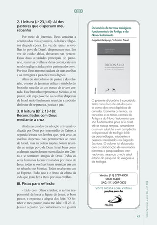 47
VidaPastoral•ano56•nº-304
2. I leitura (Jr 23,1-6): Ai dos
pastores que dispersam meu
rebanho
Por meio de Jeremias, Deus condena a
conduta dos maus pastores, os líderes religio-
sos daquela época. Em vez de reunir as ove-
lhas (o povo de Deus), dispersavam-nas. Em
vez de cuidar delas, deixavam-nas perecer.
Essas duas atividades principais do pasto-
reio, reunir as ovelhas e delas cuidar, estavam
sendo negligenciadas pelos pastores do povo.
Por isso Deus mesmo cuidará de suas ovelhas
e as entregará a pastores mais dignos.
Além do simbolismo do pastor e do reba-
nho, o texto de Jeremias utiliza o símbolo do
brotinho nascido de um tronco de árvore cor-
tada. Esse brotinho representa o Messias, o rei
pastor, sob cujo governo as ovelhas dispersas
de Israel serão finalmente reunidas e poderão
desfrutar de segurança, justiça e paz.
3. II leitura (Ef 2,13-18):
Reconciliados com Deus
mediante a cruz
Ainda no quadro da salvação universal re-
alizada por Deus por intermédio de Cristo, a
segunda leitura nos lembra que, pela cruz, as
ovelhas dispersas, não pertencentes ao povo
de Israel, mas às outras nações, foram reuni-
das ao antigo povo de Deus. Israel bem como
as demais nações foram reconciliados em Cris-
to e se tornaram amigos de Deus. Todos os
seres humanos foram irmanados por meio de
Jesus, todas as ovelhas foram reunidas em um
só rebanho no Messias. Todos receberam um
só Espírito. Tudo isso é o fruto da oferta da
vida que Jesus fez a Deus por suas ovelhas.
III. Pistas para reflexão
- Lido com olhos cristãos, o salmo res-
ponsorial delineia a figura de Jesus, o bom
pastor, e expressa a alegria dos fiéis: “O Se-
nhor é meu pastor, nada me falta” (Sl 23,1).
Jesus é o pastor que cuidadosamente guarda
Imagensmeramenteilustrativas.
VISITE NOSSA LOJA VIRTUAL
paulus.com.br
Vendas: (11) 3789-4000
0800-164011
SAC: (11) 5087-3625
Dicionário de termos teológicos
fundamentais do Antigo e do
Novo Testamento
O presente dicionário é concebido
tanto como livro de estudo quan-
to como obra enciclopédica de
consulta. Comenta os termos, os
conceitos e os temas centrais do
Antigo e do Novo Testamento que
são fundamentais para a fé cristã
até os nossos tempos, tornando-se
assim um subsídio e um compêndio
indispensável de teologia bíbli-
ca para teólogos, estudantes e
pessoas interessadas na Sagrada
Escritura. O volume foi elaborado
com a colaboração de renomados
cientistas e pesquisadores inter-
nacionais, segundo o mais atual
estado da pesquisa da exegese e
da teologia.
Angelika Berlejung / Christian Frevel
536págs.
 