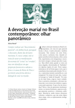 3
VidaPastoral•ano56•nº-304
A devoção marial no Brasil
contemporâneo: olhar
panorâmico
Afonso Murad*
Cumpre realizar um “discernimento
pastoral”, em âmbito local, paroquial
e diocesano, diante das devoções
marianas. E, nesse campo, não se
trata de taxar as manifestações
devocionais de “certas” ou “erradas”,
mas sim identificar em que
proporção favorecem a adesão a
Jesus e à causa do Reino de Deus e
permitem uma forma aberta e
dialogal de estar no mundo.
Analisar a devoção mariana no Brasil con-
temporâneo, em vista de ação pastoral
lúcida e eficaz, é tarefa arriscada e também
necessária. Não estamos em terra firme,
como parece à primeira vista. Quando al-
guém caminha na beira da praia, sobre a areia
fofa, experimenta certa insegurança e neces-
sita maior energia e atenção para dar os pas-
sos. Mais difícil ainda quando se entra em
áreas alagadas, denominadas de “banhados”
em algumas regiões do país. Nesse espaço,
misturam-se de tal forma água e terra, que o
caminhante desavisado pode afundar. Por ve-
zes, o panorama mariano assemelha-se a um
manguezal. No tempo de maré alta, é possí-
vel navegar ou “nadar de braçada”. No cená-
rio de maré baixa, exige-se maior cuidado.
Esta é a primeira constatação: a devoção ma-
riana não é um terreno tão evidente e seguro,
como pode aparentar. O que a faz tão move-
diça? Talvez o fato de apresentar simultanea-
mente, no mesmo fenômeno, aspectos teoló-
gico-pastorais positivos e elementos ambí-
guos. Mesclam-se ainda muitos elementos
culturais e subjetivos, que não serão objeto
deste artigo, com os explicitamente teológi-
co-pastorais.
* Ir. Afonso Murad, marista, é doutor em Teologia. Professor
na Faje (Faculdade Jesuíta) e no Ista (Instituto Santo Tomás
de Aquino) em Belo Horizonte. Autor de várias obras, entre
as quais: Maria, toda de Deus e tão humana – Compêndio
de Mariologia (Paulinas/Santuário); O que Maria tem a dizer
às mães de hoje? (Paulus); Gestão e espiritualidade
(Paulinas). E-mail: murad4@marista.edu.br; blog: maenossa.
blogpot.com
 