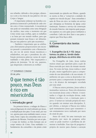48
VidaPastoral•ano56•nº-304
Roteiroshomiléticos
seu rebanho, defende-o dos perigos, alimen-
ta-o com a rica mesa de sua palavra e do seu
Corpo e Sangue.
- É importante enfatizar na homilia a ex-
periência existencial e profunda de cada cris-
tão com o Cristo ressuscitado. A eucaristia já
não pode ser entendida como uma obrigação
do católico, mas como o momento em que
Cristo reúne suas ovelhas, após os trabalhos
e as lutas por um mundo melhor, para que
possam restaurar suas forças e ser alimenta-
das por sua palavra e pelo pão eucarístico.
- Também é importante que as celebra-
ções efetivamente proporcionem um encon-
tro pessoal e comunitário com o Ressuscita-
do, em vez de serem rituais mecânicos e
enfadonhos, em que o presidente da cele-
bração pronuncia palavras vazias de espiri-
tualidade e vida plena. Não esqueçamos a
palavra de Jeremias: “Ai de vós, pastores,
que dispersam e destroem as ovelhas”.
17º DOMINGO COMUM
26 de julho
O que temos é tão
pouco, mas Deus
é rico em
misericórdia
I. Introdução geral
Na primeira leitura, o milagre de Eliseu é
uma prefiguração do sinal realizado por Jesus,
a multiplicação dos pães. E esse sinal, por sua
vez, aponta para uma realidade maior, a euca-
ristia, fonte e ápice da comunhão entre os se-
guidores do Messias. Nutridos por um só pão,
o Corpo do Senhor, os fiéis formam um só
corpo místico de Cristo. Essa realidade é o
fundamento da comunhão e da práxis cristã
mencionada na epístola aos Efésios, quando
se exorta os fiéis a “conservar a unidade do
espírito no vínculo da paz”. Essa comunhão é
ação de Deus em nós e se traduz em serviço
que ultrapassa as fronteiras da Igreja como
instituição. Estamos a serviço da construção
do mundo fraterno, não importa quão peque-
nos sejamos ou com quão pouco tenhamos a
contribuir. Cada um deve fazer a sua parte e
esperar que Deus faça a dele.
II. Comentário dos textos
bíblicos
1. Evangelho (Jo 6,1-15): Jesus
tomou os pães e, tendo dado
graças, distribuiu-os entre eles
No Evangelho de João, Jesus realiza
muitos sinais que apontam para a ação de
Deus exercida por meio da missão messiâ-
nica. No texto de hoje, Jesus realiza o sinal
do pão, muito significativo para a compre-
ensão de sua identidade e de sua missão. O
ambiente em que a cena se desenrola é im-
portante para a compreensão da importân-
cia e do alcance da mensagem veiculada
por esse sinal.
A Páscoa estava próxima, Jesus subiu à
montanha e sentou-se. Estes três elementos
nos mostram Jesus como o Mestre. A mon-
tanha é o lugar da revelação divina, onde
Moisés recebeu a Lei, a instrução para o
povo. O sentar-se é atitude própria do mes-
tre quando vai ensinar seus discípulos. E,
por último, a menção à Páscoa nos indica
qual ensinamento Jesus quer transmitir: é
um ensinamento novo realizado por meio
do sinal do pão.
Antes do sinal, há uma instrução aos
discípulos por meio da pergunta sobre
como se pode resolver o problema de ali-
mentar a multidão. Esse tipo de pergunta é
própria do mestre para chamar a atenção
 