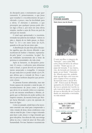 49
VidaPastoral•ano56•nº-304
do discípulo para o ensinamento que quer
transmitir. E, primeiramente, o que Jesus
quer ressaltar é o reconhecimento do que é
ofertado: é pouco, mas há docilidade para
a oferta. O ofertante é anônimo, o que
pressupõe que qualquer pessoa pode ofer-
tar algo a Deus e, por meio de uma oferta
simples, mediar a ação de Deus em prol da
salvação do mundo.
O sinal aqui apresentado é a eucaristia,
retratada nas palavras da tradição: “tomou os
pães e, depois de ter dado graças, os distri-
buiu” (v. 11) e em outro texto (Jo 6,23),
quando se diz que há um único pão.
A distribuição do pão feita pelos discípu-
los significa que eles devem difundir o que
receberam do Senhor: o batismo, representa-
do pelo “peixe”, e a eucaristia, “os pães”. Es-
sas realidades sacramentais são a fonte da
pertença à comunidade e da vida cristã.
Após se fartarem, os discípulos junta-
ram 12 cestos, o suficiente para alimentar
todo o Israel, a quem deveria ser primeira-
mente anunciado o evangelho. A menção
de que nada deve se perder alude a Jo 6,39,
que afirma que a vontade de Deus é que
não se perca nenhum daqueles que perten-
cem a Jesus.
As pessoas ficaram admiradas, mas não
foram capazes de entender o sinal do pão. O
reconhecimento de Jesus como o profeta
que devia vir ao mundo refere-se à esperan-
ça de um messias semelhante a Moisés, al-
guém que os libertaria do poder político do
império romano, da mesma forma que Moi-
sés havia libertado o povo da opressão do
faraó do Egito.
Como no passado, ainda hoje se faz neces-
sário entender esse sinal para compreender a
vida e missão de Jesus. Jesus condensou a sua
vida no sinal do pão. Como o trigo é triturado
para fazer o pão, Jesus é o trigo triturado que
gera vida plena. Sua oferta de vida, sua entrega
plena na cruz, é sinal do amor de Deus pela
humanidade. Por isso, batismo e eucaristia são
Imagensmeramenteilustrativas.
VISITE NOSSA LOJA VIRTUAL
paulus.com.br
Vendas: (11) 3789-4000
0800-164011
SAC: (11) 5087-3625
Lumen gentium
A transição necessária
O autor escolheu a categoria da
“transição”, cara a João XXIII,
como chave de leitura do esforço
conciliar: “Dizem que sou um
papa de transição. É isso mesmo,
mas, de transição em transição, a
Igreja vai em frente”. Historiado-
res, olhando para trás, poderão
dizer que ele abriu uma nova era
para a Igreja e fixou os pontos
de transição entre o século XX e
o XXI”. Antonio José de Almeida
apresenta uma tentativa de “lançar
de novo a semente do Concílio no
solo invernal da Igreja”, consciente
de que as decisões de um Concílio
devem ser retomadas e renovadas
na vida eclesial.
Padre Antonio José de Almeida
280págs.
 