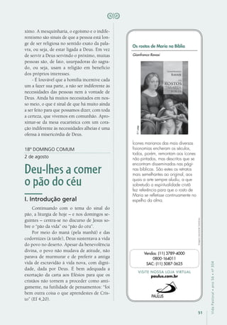 51
VidaPastoral•ano56•nº-304
ximo. A mesquinharia, o egoísmo e o indife-
rentismo são sinais de que a pessoa está lon-
ge de ser religiosa no sentido exato da pala-
vra, ou seja, de estar ligada a Deus. Em vez
de servir a Deus servindo o próximo, muitas
pessoas são, de fato, usurpadoras do sagra-
do, ou seja, usam a religião em benefício
dos próprios interesses.
- É louvável que a homilia incentive cada
um a fazer sua parte, a não ser indiferente às
necessidades das pessoas nem à vontade de
Deus. Ainda há muitos necessitados em nos-
so meio, o que é sinal de que há muito ainda
a ser feito para que possamos dizer, com toda
a certeza, que vivemos em comunhão. Apro-
ximar-se da mesa eucarística com um cora-
ção indiferente às necessidades alheias é uma
ofensa à misericórdia de Deus.
18º DOMINGO COMUM
2 de agosto
Deu-lhes a comer
o pão do céu
I. Introdução geral
Continuando com o tema do sinal do
pão, a liturgia de hoje – e nos domingos se-
guintes – centra-se no discurso de Jesus so-
bre o “pão da vida” ou “pão do céu”.
Por meio do maná (pela manhã) e das
codornizes (à tarde), Deus sustentava a vida
do povo no deserto. Apesar da benevolência
divina, o povo não mudava de atitude, não
parava de murmurar e de preferir a antiga
vida de escravidão à vida nova, com digni-
dade, dada por Deus. É bem adequada a
exortação da carta aos Efésios para que os
cristãos não tornem a proceder como anti-
gamente, na futilidade de pensamentos: “foi
bem outra coisa o que aprendestes de Cris-
to” (Ef 4,20).
Imagensmeramenteilustrativas.
VISITE NOSSA LOJA VIRTUAL
paulus.com.br
Vendas: (11) 3789-4000
0800-164011
SAC: (11) 5087-3625
Os rostos de Maria na Bíblia
Ícones marianos das mais diversas
fisionomias encheram os séculos,
todos, porém, remontam aos ícones
não pintados, mas descritos que se
encontram disseminados nas pági-
nas bíblicas. São estes os retratos
mais semelhantes ao original, aos
quais a arte sempre aludiu, a que
sobretudo a espiritualidade cristã
fez referência para que o rosto de
Maria se refletisse continuamente no
espelho da alma.
Gianfranco Ravasi
311págs.
 