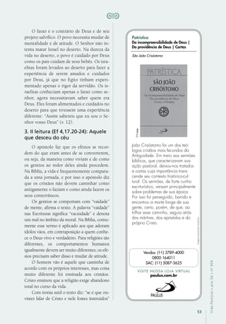 53
VidaPastoral•ano56•nº-304
O faraó é o contrário de Deus e de seu
projeto salvífico. O povo necessita mudar de
mentalidade e de atitude. O Senhor não in-
tenta matar Israel no deserto. Na dureza da
vida no deserto, o povo é cuidado por Deus
como os pais cuidam de seus bebês. Os isra-
elitas foram levados ao deserto para fazer a
experiência de serem amados e cuidados
por Deus, já que no Egito tinham experi-
mentado apenas o rigor da servidão. Os is-
raelitas conheciam apenas o faraó como se-
nhor, agora necessitavam saber quem era
Deus. Eles foram alimentados e cuidados no
deserto para que tivessem uma experiência
diferente: “Assim sabereis que eu sou o Se-
nhor vosso Deus” (v. 12).
3. II leitura (Ef 4,17.20-24): Aquele
que desceu do céu
O apóstolo faz que os efésios se recor-
dem do que eram antes de se converterem,
ou seja, da maneira como viviam e de como
os gentios ao redor deles ainda procedem.
Na Bíblia, a vida é frequentemente compara-
da a uma jornada, e por isso o apóstolo diz
que os cristãos não devem caminhar como
antigamente o faziam e como ainda fazem os
seus conterrâneos.
Os gentios se comportam com “vaidade”
de mente, afirma o texto. A palavra “vaidade”
nas Escrituras significa “vacuidade” e denota
um mal no âmbito da moral. Na Bíblia, comu-
mente esse termo é aplicado aos que adoram
ídolos vãos, em contraposição a quem conhe-
ce o Deus vivo e verdadeiro. Para religiões tão
diferentes, os comportamentos humanos
igualmente devem ser muito diferentes; os efé-
sios precisam saber disso e mudar de atitude.
O homem vão é aquele que caminha de
acordo com os próprios interesses, mas coisa
muito diferente foi ensinada aos cristãos.
Cristo ensinou que a religião exige abandono
total no curso da vida.
Com ironia sutil o texto diz: “se é que ou-
vistes falar de Cristo e nele fostes instruídos”
Imagensmeramenteilustrativas.
VISITE NOSSA LOJA VIRTUAL
paulus.com.br
Vendas: (11) 3789-4000
0800-164011
SAC: (11) 5087-3625
Patrística
Da incompreensibilidade de Deus |
Da providência de Deus | Cartas
João Crisóstomo foi um dos teó-
logos cristãos mais fecundos da
Antiguidade. Em meio aos sermões
bíblicos, que caracterizaram sua
ação pastoral, deixou-nos tratados
e cartas cuja importância trans-
cende seu contexto histórico-cul-
tural. Os sermões, de forte cunho
escriturístico, versam principalmente
sobre problemas de sua época.
Por isso foi perseguido, banido e
encontrou a morte longe de sua
gente, certo, porém, de que, ao
trilhar esse caminho, seguia atrás
dos mártires, dos apóstolos e do
próprio Cristo.
São João Crisóstomo
312págs.
 