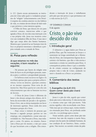 54
VidaPastoral•ano56•nº-304
Roteiroshomiléticos
(v. 21). Quem escuta atentamente as instru-
ções de Cristo sabe qual é o verdadeiro propó-
sito da “religião” (relacionamento com Deus).
A respeito da conduta anterior ou dos hábitos
de vida, os cristãos devem deixar de lado tudo
o que pertence a uma natureza egoísta.
O Filho de Deus, que desceu do céu para
conviver conosco, instrui-nos sobre o que
agrada a Deus; ele nos deu essa instrução com
a sua própria vida. Jesus nos mostrou como
vive um verdadeiro filho de Deus. E isso não é
algo que esteja além dos limites humanos.
Mostrou que é possível ao ser humano tirar do
foco os próprios interesses e identificar a pró-
pria vontade com a vontade de Deus.
III. Pistas para reflexão
Já que estamos no mês das
vocações, é bom ressaltar o
seguinte:
- Há pessoas que fazem da religião uma
fonte de lucro ou de privilégios pessoais, usan-
do-a para o conforto e prosperidade pessoais.
- Os hebreus eram escravos no Egito e lá
recebiam apenas pão para a própria sobrevi-
vência. Livres no deserto, queriam continu-
ar no mesmo esquema: Deus teria de ali-
mentá-los. Mas Deus queria ter com eles um
relacionamento que não se baseasse na troca
de favores.
- O Deus de Jesus Cristo é diferente do
faraó e dos deuses antigos dos efésios, ele li-
berta da escravidão do pecado e do egoísmo.
Deus é livre, não se deixa manipular em favor
de interesses egoístas. Deus cuida dos seres
humanos porque ele é bom.
- Hoje cresce o número de pessoas que
buscam o sagrado porque querem ter um
emprego, um companheiro, cursar uma uni-
versidade etc. Não buscam a Deus, mas mila-
gres e curas. Os santos, no entanto, busca-
vam a Deus por ele mesmo, e não por causa
do que lucrariam com a religião. Eles enten-
deram a instrução de Jesus e trabalharam
pelo pão que não perece e que permanece até
a vida eterna (Jo 6,27).
19º DOMINGO COMUM
9 de agosto
Cristo, o pão vivo
descido do céu
I. Introdução geral
O alimento e a água dados por Deus ao
profeta Elias, que lhe restauram as forças e o
sustentam na longa caminhada até a Monta-
nha de Deus, são transparentes figuras da eu-
caristia e do batismo, que dão a vida eterna e
sustentam o cristão no caminho para Deus. A
consequência prática disso é que a caminha-
da do cristão consiste na configuração da
própria vida à vida de Cristo, andando no
amor e doando-se a Deus e ao próximo.
II. Comentário dos textos
bíblicos
1. Evangelho (Jo 6,41-51):
Quem comer deste pão viverá
eternamente
Jesus é o pão da vida, aquele que comer
deste pão terá a vida eterna. E vida eterna não
é a mesma coisa que vida pós-morte. Vida
eterna significa vida reconciliada com Deus.
Vida essa que já começa aqui, numa existên-
cia orientada para Deus, em profunda união
com ele, e se prolonga após a morte.
Nesse sentido, quem come desse pão não
morrerá. Isso não diz respeito à morte física,
porque esta faz parte da realidade humana, da
sua condição de ser histórico, finito, contin-
gente. Não morrer, no sentido cristão da pala-
 