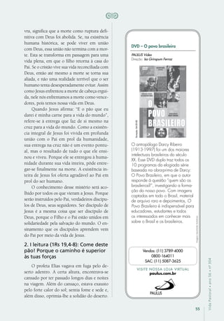 55
VidaPastoral•ano56•nº-304
vra, significa que a morte como ruptura defi-
nitiva com Deus foi abolida. Se, na existência
humana histórica, se pode viver em união
com Deus, essa união não termina com a mor-
te. Esta se transforma em passagem para uma
vida plena, em que o filho retorna à casa do
Pai. Se o cristão vive sua vida reconciliada com
Deus, então até mesmo a morte se torna sua
aliada, e não uma realidade terrível que o ser
humano tenta desesperadamente evitar. Assim
como Jesus enfrentou a morte de cabeça ergui-
da, nele nós enfrentamos a morte como vence-
dores, pois temos nossa vida em Deus.
Quando Jesus afirma: “E o pão que eu
darei é minha carne para a vida do mundo”,
refere-se à entrega que faz de si mesmo na
cruz para a vida do mundo. Como a existên-
cia integral de Jesus foi vivida em profunda
união com o Pai em prol da humanidade,
sua entrega na cruz não é um evento pontu-
al, mas o resultado de tudo o que ele ensi-
nou e viveu. Porque ele se entregou à huma-
nidade durante sua vida inteira, pôde entre-
gar-se finalmente na morte. A existência in-
teira de Jesus foi oferta agradável ao Pai em
prol do ser humano.
O conhecimento desse mistério será aco-
lhido por todos os que vieram a Jesus. Porque
serão instruídos pelo Pai, verdadeiros discípu-
los de Deus, seus seguidores. Ser discípulo de
Jesus é a mesma coisa que ser discípulo de
Deus, porque o Filho e o Pai estão unidos em
solidariedade pela salvação do mundo. O en-
sinamento que os discípulos aprendem vem
do Pai por meio da vida de Jesus.
2. I leitura (1Rs 19,4-8): Come deste
pão! Porque o caminho é superior
às tuas forças
O profeta Elias vagava em fuga pelo de-
serto adentro. A certa altura, encontrava-se
cansado por ter passado longos dias e noites
na viagem. Além do cansaço, estava exausto
pelo forte calor do sol; sentia fome e sede e,
além disso, oprimia-lhe a solidão do deserto.
Imagensmeramenteilustrativas.
VISITE NOSSA LOJA VIRTUAL
paulus.com.br
Vendas: (11) 3789-4000
0800-164011
SAC: (11) 5087-3625
DVD – O povo brasileiro
O antropólogo Darcy Ribeiro
(1913-1997) foi um dos maiores
intelectuais brasileiros do século
XX. Esse DVD duplo traz todos os
10 programas da elogiada série
baseada na obra-prima de Darcy:
O Povo Brasileiro, em que o autor
responde à questão “quem são os
brasileiros?”, investigando a forma-
ção do nosso povo. Com imagens
captadas em todo o Brasil, material
de arquivo raro e depoimentos, O
Povo Brasileiro é indispensável para
educadores, estudantes e todos
os interessados em conhecer mais
sobre o Brasil e os brasileiros.
PAULUS Vídeo
Direção: Isa Grinspum Ferraz
Duração:04:20:00
 