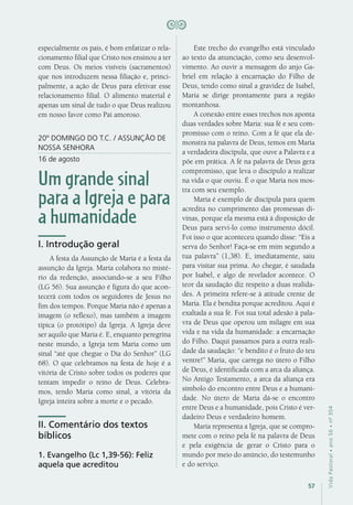 57
VidaPastoral•ano56•nº-304
especialmente os pais, é bom enfatizar o rela-
cionamento filial que Cristo nos ensinou a ter
com Deus. Os meios visíveis (sacramentos)
que nos introduzem nessa filiação e, princi-
palmente, a ação de Deus para efetivar esse
relacionamento filial. O alimento material é
apenas um sinal de tudo o que Deus realizou
em nosso favor como Pai amoroso.
20º DOMINGO DO T.C. / ASSUNÇÃO DE
NOSSA SENHORA
16 de agosto
Um grande sinal
para a Igreja e para
a humanidade
I. Introdução geral
A festa da Assunção de Maria é a festa da
assunção da Igreja. Maria colabora no misté-
rio da redenção, associando-se a seu Filho
(LG 56). Sua assunção é figura do que acon-
tecerá com todos os seguidores de Jesus no
fim dos tempos. Porque Maria não é apenas a
imagem (o reflexo), mas também a imagem
típica (o protótipo) da Igreja. A Igreja deve
ser aquilo que Maria é. E, enquanto peregrina
neste mundo, a Igreja tem Maria como um
sinal “até que chegue o Dia do Senhor” (LG
68). O que celebramos na festa de hoje é a
vitória de Cristo sobre todos os poderes que
tentam impedir o reino de Deus. Celebra-
mos, tendo Maria como sinal, a vitória da
Igreja inteira sobre a morte e o pecado.
II. Comentário dos textos
bíblicos
1. Evangelho (Lc 1,39-56): Feliz
aquela que acreditou
Este trecho do evangelho está vinculado
ao texto da anunciação, como seu desenvol-
vimento. Ao ouvir a mensagem do anjo Ga-
briel em relação à encarnação do Filho de
Deus, tendo como sinal a gravidez de Isabel,
Maria se dirige prontamente para a região
montanhosa.
A conexão entre esses trechos nos aponta
duas verdades sobre Maria: sua fé e seu com-
promisso com o reino. Com a fé que ela de-
monstra na palavra de Deus, temos em Maria
a verdadeira discípula, que ouve a Palavra e a
põe em prática. A fé na palavra de Deus gera
compromisso, que leva o discípulo a realizar
na vida o que ouviu. É o que Maria nos mos-
tra com seu exemplo.
Maria é exemplo de discípula para quem
acredita no cumprimento das promessas di-
vinas, porque ela mesma está à disposição de
Deus para servi-lo como instrumento dócil.
Foi isso o que aconteceu quando disse: “Eis a
serva do Senhor! Faça-se em mim segundo a
tua palavra” (1,38). E, imediatamente, saiu
para visitar sua prima. Ao chegar, é saudada
por Isabel, e algo de revelador acontece. O
teor da saudação diz respeito a duas realida-
des. A primeira refere-se à atitude crente de
Maria. Ela é bendita porque acreditou. Aqui é
exaltada a sua fé. Foi sua total adesão à pala-
vra de Deus que operou um milagre em sua
vida e na vida da humanidade: a encarnação
do Filho. Daqui passamos para a outra reali-
dade da saudação: “e bendito é o fruto do teu
ventre!” Maria, que carrega no útero o Filho
de Deus, é identificada com a arca da aliança.
No Antigo Testamento, a arca da aliança era
símbolo do encontro entre Deus e a humani-
dade. No útero de Maria dá-se o encontro
entre Deus e a humanidade, pois Cristo é ver-
dadeiro Deus e verdadeiro homem.
Maria representa a Igreja, que se compro-
mete com o reino pela fé na palavra de Deus
e pela exigência de gerar o Cristo para o
mundo por meio do anúncio, do testemunho
e do serviço.
 