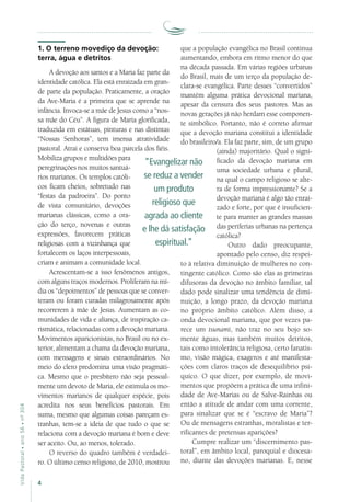 4
VidaPastoral•ano56•nº-304
que a população evangélica no Brasil continua
aumentando, embora em ritmo menor do que
na década passada. Em várias regiões urbanas
do Brasil, mais de um terço da população de-
clara-se evangélica. Parte desses “convertidos”
mantém alguma prática devocional mariana,
apesar da censura dos seus pastores. Mas as
novas gerações já não herdam esse componen-
te simbólico. Portanto, não é correto afirmar
que a devoção mariana constitui a identidade
do brasileiro/a. Ela faz parte, sim, de um grupo
(ainda) majoritário. Qual o signi-
ficado da devoção mariana em
uma sociedade urbana e plural,
na qual o campo religioso se alte-
ra de forma impressionante? Se a
devoção mariana é algo tão enrai-
zado e forte, por que é insuficien-
te para manter as grandes massas
das periferias urbanas na pertença
católica?
Outro dado preocupante,
apontado pelo censo, diz respei-
to à relativa diminuição de mulheres no con-
tingente católico. Como são elas as primeiras
difusoras da devoção no âmbito familiar, tal
dado pode sinalizar uma tendência de dimi-
nuição, a longo prazo, da devoção mariana
no próprio âmbito católico. Além disso, a
onda devocional mariana, que por vezes pa-
rece um tsunami, não traz no seu bojo so-
mente águas, mas também muitos detritos,
tais como intolerância religiosa, certo fanatis-
mo, visão mágica, exageros e até manifesta-
ções com claros traços de desequilíbrio psí-
quico. O que dizer, por exemplo, de movi-
mentos que propõem a prática de uma infini-
dade de Ave-Marias ou de Salve-Rainhas ou
então a atitude de andar com uma corrente,
para sinalizar que se é “escravo de Maria”?
Ou de mensagens estranhas, moralistas e ter-
rificantes de pretensas aparições?
Cumpre realizar um “discernimento pas-
toral”, em âmbito local, paroquial e diocesa-
no, diante das devoções marianas. E, nesse
1. O terreno movediço da devoção:
terra, água e detritos
A devoção aos santos e a Maria faz parte da
identidade católica. Ela está enraizada em gran-
de parte da população. Praticamente, a oração
da Ave-Maria é a primeira que se aprende na
infância. Invoca-se a mãe de Jesus como a “nos-
sa mãe do Céu”. A figura de Maria glorificada,
traduzida em estátuas, pinturas e nas distintas
“Nossas Senhoras”, tem imensa atratividade
pastoral. Atrai e conserva boa parcela dos fiéis.
Mobiliza grupos e multidões para
peregrinações nos muitos santuá-
rios marianos. Os templos católi-
cos ficam cheios, sobretudo nas
“festas da padroeira”. Do ponto
de vista comunitário, devoções
marianas clássicas, como a ora-
ção do terço, novenas e outras
expressões, favorecem práticas
religiosas com a vizinhança que
fortalecem os laços interpessoais,
criam e animam a comunidade local.
Acrescentam-se a isso fenômenos antigos,
com alguns traços modernos. Proliferam na mí-
dia os “depoimentos” de pessoas que se conver-
teram ou foram curadas milagrosamente após
recorrerem à mãe de Jesus. Aumentam as co-
munidades de vida e aliança, de inspiração ca-
rismática, relacionadas com a devoção mariana.
Movimentos aparicionistas, no Brasil ou no ex-
terior, alimentam a chama da devoção mariana,
com mensagens e sinais extraordinários. No
meio do clero predomina uma visão pragmáti-
ca. Mesmo que o presbítero não seja pessoal-
mente um devoto de Maria, ele estimula os mo-
vimentos marianos de qualquer espécie, pois
acredita nos seus benefícios pastorais. Em
suma, mesmo que algumas coisas pareçam es-
tranhas, tem-se a ideia de que tudo o que se
relaciona com a devoção mariana é bom e deve
ser aceito. Ou, ao menos, tolerado.
O reverso do quadro também é verdadei-
ro. O último censo religioso, de 2010, mostrou
“Evangelizar não
se reduz a vender
um produto
religioso que
agrada ao cliente
e lhe dá satisfação
espiritual.”
 