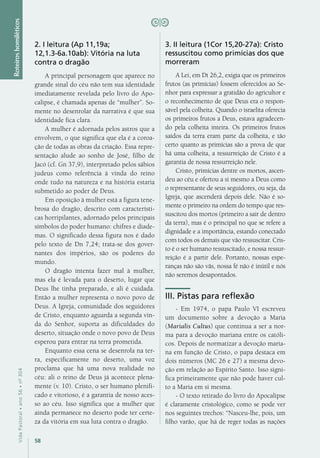 58
VidaPastoral•ano56•nº-304
Roteiroshomiléticos
2. I leitura (Ap 11,19a;
12,1.3-6a.10ab): Vitória na luta
contra o dragão
A principal personagem que aparece no
grande sinal do céu não tem sua identidade
imediatamente revelada pelo livro do Apo-
calipse, é chamada apenas de “mulher”. So-
mente no desenrolar da narrativa é que sua
identidade fica clara.
A mulher é adornada pelos astros que a
envolvem, o que significa que ela é a coroa-
ção de todas as obras da criação. Essa repre-
sentação alude ao sonho de José, filho de
Jacó (cf. Gn 37,9), interpretado pelos sábios
judeus como referência à vinda do reino
onde tudo na natureza e na história estaria
submetido ao poder de Deus.
Em oposição à mulher está a figura tene-
brosa do dragão, descrito com característi-
cas horripilantes, adornado pelos principais
símbolos do poder humano: chifres e diade-
mas. O significado dessa figura nos é dado
pelo texto de Dn 7,24; trata-se dos gover-
nantes dos impérios, são os poderes do
mundo.
O dragão intenta fazer mal à mulher,
mas ela é levada para o deserto, lugar que
Deus lhe tinha preparado, e ali é cuidada.
Então a mulher representa o novo povo de
Deus. A Igreja, comunidade dos seguidores
de Cristo, enquanto aguarda a segunda vin-
da do Senhor, suporta as dificuldades do
deserto, situação onde o novo povo de Deus
esperou para entrar na terra prometida.
Enquanto essa cena se desenrola na ter-
ra, especificamente no deserto, uma voz
proclama que há uma nova realidade no
céu: ali o reino de Deus já acontece plena-
mente (v. 10). Cristo, o ser humano plenifi-
cado e vitorioso, é a garantia de nosso aces-
so ao céu. Isso significa que a mulher que
ainda permanece no deserto pode ter certe-
za da vitória em sua luta contra o dragão.
3. II leitura (1Cor 15,20-27a): Cristo
ressuscitou como primícias dos que
morreram
A Lei, em Dt 26,2, exigia que os primeiros
frutos (as primícias) fossem oferecidos ao Se-
nhor para expressar a gratidão do agricultor e
o reconhecimento de que Deus era o respon-
sável pela colheita. Quando o israelita oferecia
os primeiros frutos a Deus, estava agradecen-
do pela colheita inteira. Os primeiros frutos
saídos da terra eram parte da colheita, e tão
certo quanto as primícias são a prova de que
há uma colheita, a ressurreição de Cristo é a
garantia de nossa ressurreição nele.
Cristo, primícias dentre os mortos, ascen-
deu ao céu e ofertou a si mesmo a Deus como
o representante de seus seguidores, ou seja, da
Igreja, que ascenderá depois dele. Não é so-
mente o primeiro na ordem do tempo que res-
suscitou dos mortos (primeiro a sair de dentro
da terra), mas é o principal no que se refere a
dignidade e a importância, estando conectado
com todos os demais que vão ressuscitar. Cris-
to é o ser humano ressuscitado, e nossa ressur-
reição é a partir dele. Portanto, nossas espe-
ranças não são vãs, nossa fé não é inútil e nós
não seremos desapontados.
III. Pistas para reflexão
- Em 1974, o papa Paulo VI escreveu
um documento sobre a devoção a Maria
(Marialis Cultus) que continua a ser a nor-
ma para a devoção mariana entre os católi-
cos. Depois de normatizar a devoção maria-
na em função de Cristo, o papa destaca em
dois números (MC 26 e 27) a mesma devo-
ção em relação ao Espírito Santo. Isso signi-
fica primeiramente que não pode haver cul-
to a Maria em si mesma.
- O texto retirado do livro do Apocalipse
é claramente cristológico, como se pode ver
nos seguintes trechos: “Nasceu-lhe, pois, um
filho varão, que há de reger todas as nações
 