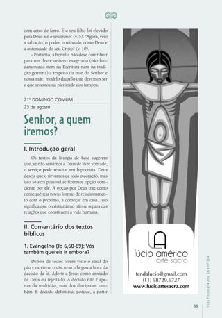 59
VidaPastoral•ano56•nº-304
com cetro de ferro. E o seu filho foi elevado
para Deus até o seu trono” (v. 5). “Agora, veio
a salvação, o poder, o reino do nosso Deus e
a autoridade do seu Cristo” (v. 10).
- Portanto, a homilia não deve contribuir
para um devocionismo exagerado (não fun-
damentado nem na Escritura nem na tradi-
ção genuína) a respeito da mãe do Senhor e
nossa mãe, modelo daquilo que devemos ser
e que seremos na plenitude dos tempos.
21º DOMINGO COMUM
23 de agosto
Senhor, a quem
iremos?
I. Introdução geral
Os textos da liturgia de hoje sugerem
que, se não servimos a Deus de livre vontade,
o serviço pode resultar em hipocrisia. Deus
deseja que o sirvamos de todo o coração, mas
isso só será possível se fizermos opção cons-
ciente por ele. A opção por Deus traz como
consequência novas formas de relacionamen-
to com o próximo, a começar em casa. Isso
significa que o cristianismo não se separa das
relações que constituem a vida humana.
II. Comentário dos textos
bíblicos
1. Evangelho (Jo 6,60-69): Vós
também quereis ir embora?
Depois de todos terem visto o sinal do
pão e ouvirem o discurso, chegou a hora da
decisão da fé. Aderir a Jesus como enviado
de Deus ou rejeitá-lo. A decisão não é ape-
nas da multidão, mas dos discípulos tam-
bém. É decisão definitiva, porque, a partir
 