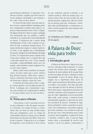 61
VidaPastoral•ano56•nº-304
que há funções diferentes. A expressão “reve-
rência ao Senhor” significa que Deus está aci-
ma de qualquer autoridade e que somente a
ele e não a outro se deve adorar.
No texto de hoje temos uma das mais be-
las (e menos compreendidas!) analogias pauli-
nas, comparando a relação entre esposo e es-
posa ao relacionamento entre Cristo e a Igreja.
Há alguns elementos sobre os quais a analogia
está estruturada que nos ajudam a melhor
entendê-la: 1) a esposa deve estar subordinada
ao esposo; 2) destaca-se que o motivo dessa
subordinação é Cristo e não o marido, ao con-
trário do que se pensava naquela época; 3) a
esposa representa a Igreja e o esposo represen-
ta Cristo, o que significa que a subordinação
da esposa é imagem da subordinação da Igreja
a Cristo; 3) o esposo deve amar a esposa como
Cristo amou a Igreja, isto é, o esposo deve dar
a vida pela esposa até a cruz. Como naquela
sociedade a responsabilidade maior era a do
marido, assim também a maior exigência é fei-
ta a ele e não à esposa.
Enfim, todos somos membros do mesmo
corpo, um não é maior que o outro, embora
haja diversas funções. Além disso, esposo e
esposa constituem uma única carne, da mes-
ma forma que a Igreja é corpo de Cristo.
O mistério da união entre Cristo e a Igre-
ja é muito grande e não há palavras para de-
fini-lo. A analogia com o matrimônio é ape-
nas uma tentativa de compreendê-lo melhor
(v. 32) para melhor servir no reino de Deus.
III. Pistas para reflexão
- Encerramos o mês vocacional com tex-
tos que enfatizam o valor da opção conscien-
te e instruída. No mundo de hoje, o cristia-
nismo deve ser fruto de uma escolha muito
mais que antigamente, pois, no tempo da
comunidade primitiva, muitas vezes a família
determinava as decisões dos filhos. Hoje isso
já não é possível. A Igreja deve ter a coragem
de perguntar a seus membros se têm certeza
de que realmente querem continuar a ser
cristãos católicos. Além de mostrar que a vi-
vência cristã é fruto de uma escolha, de uma
decisão pessoal, a Igreja deve oferecer forma-
ção às pessoas para que conheçam e enten-
dam mais profundamente o cristianismo ca-
tólico e assim possam dar uma resposta mais
consciente e segura.
22º DOMINGO DO TEMPO COMUM
30 de agosto
Celso Loraschi
A Palavra de Deus:
vida para todos
I. Introdução geral
A Palavra de Deus tem o objetivo de pro-
mover a vida para todas as pessoas. É o tema
central das leituras deste domingo. Somos
herdeiros de uma tradição de fé na qual Deus
revelou seu plano de amor e salvação a toda a
humanidade. O povo de Israel, desde a sua
origem, faz a experiência desse amor de
Deus, sente sua presença libertadora e procu-
ra acolher o seu projeto. Por meio das pala-
vras colocadas na boca de Moisés (I leitura),
Deus alerta para a importância da prática de
normas e estatutos a fim de garantir as condi-
ções de vida e dignidade na terra prometida.
Mais tarde, essas normas e estatutos foram
interpretados segundo os interesses do siste-
ma sacerdotal de pureza. Tornaram-se lega-
lismo excludente, contra o qual Jesus se posi-
ciona. Seu ensinamento e sua prática seguem
por outro caminho: é do coração de cada um
de nós que vem o discernimento para o bem
ou para o mal (evangelho). A palavra de Deus
é caminho, verdade e vida. A carta de Tiago
insiste sobre a necessidade de ouvi-la com
atenção e pô-la em prática, renunciando a
 