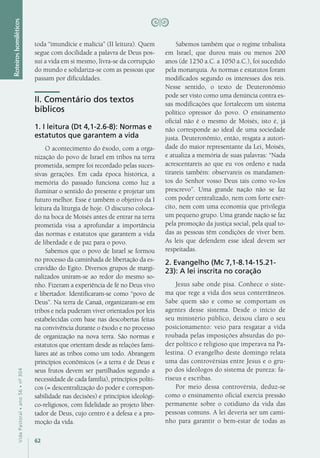 62
VidaPastoral•ano56•nº-304
Roteiroshomiléticos
toda “imundície e malícia” (II leitura). Quem
segue com docilidade a palavra de Deus pos-
sui a vida em si mesmo, livra-se da corrupção
do mundo e solidariza-se com as pessoas que
passam por dificuldades.
II. Comentário dos textos
bíblicos
1. I leitura (Dt 4,1-2.6-8): Normas e
estatutos que garantem a vida
O acontecimento do êxodo, com a orga-
nização do povo de Israel em tribos na terra
prometida, sempre foi recordado pelas suces-
sivas gerações. Em cada época histórica, a
memória do passado funciona como luz a
iluminar o sentido do presente e projetar um
futuro melhor. Esse é também o objetivo da I
leitura da liturgia de hoje. O discurso coloca-
do na boca de Moisés antes de entrar na terra
prometida visa a aprofundar a importância
das normas e estatutos que garantem a vida
de liberdade e de paz para o povo.
Sabemos que o povo de Israel se formou
no processo da caminhada de libertação da es-
cravidão do Egito. Diversos grupos de margi-
nalizados uniram-se ao redor do mesmo so-
nho. Fizeram a experiência de fé no Deus vivo
e libertador. Identificaram-se como “povo de
Deus”. Na terra de Canaã, organizaram-se em
tribos e nela puderam viver orientados por leis
estabelecidas com base nas descobertas feitas
na convivência durante o êxodo e no processo
de organização na nova terra. São normas e
estatutos que orientam desde as relações fami-
liares até as tribos como um todo. Abrangem
princípios econômicos (= a terra é de Deus e
seus frutos devem ser partilhados segundo a
necessidade de cada família), princípios políti-
cos (= descentralização do poder e correspon-
sabilidade nas decisões) e princípios ideológi-
co-religiosos, com fidelidade ao projeto liber-
tador de Deus, cujo centro é a defesa e a pro-
moção da vida.
Sabemos também que o regime tribalista
em Israel, que durou mais ou menos 200
anos (de 1250 a.C. a 1050 a.C.), foi sucedido
pela monarquia. As normas e estatutos foram
modificados segundo os interesses dos reis.
Nesse sentido, o texto de Deuteronômio
pode ser visto como uma denúncia contra es-
sas modificações que fortalecem um sistema
político opressor do povo. O ensinamento
oficial não é o mesmo de Moisés, isto é, já
não corresponde ao ideal de uma sociedade
justa. Deuteronômio, então, resgata a autori-
dade do maior representante da Lei, Moisés,
e atualiza a memória de suas palavras: “Nada
acrescentareis ao que eu vos ordeno e nada
tirareis também: observareis os mandamen-
tos do Senhor vosso Deus tais como vo-los
prescrevo”. Uma grande nação não se faz
com poder centralizado, nem com forte exér-
cito, nem com uma economia que privilegia
um pequeno grupo. Uma grande nação se faz
pela promoção da justiça social, pela qual to-
das as pessoas têm condições de viver bem.
As leis que defendem esse ideal devem ser
respeitadas.
2. Evangelho (Mc 7,1-8.14-15.21-
23): A lei inscrita no coração
Jesus sabe onde pisa. Conhece o siste-
ma que rege a vida dos seus conterrâneos.
Sabe quem são e como se comportam os
agentes desse sistema. Desde o início de
seu ministério público, deixou claro o seu
posicionamento: veio para resgatar a vida
roubada pelas imposições absurdas do po-
der político e religioso que imperava na Pa-
lestina. O evangelho deste domingo relata
uma das controvérsias entre Jesus e o gru-
po dos ideólogos do sistema de pureza: fa-
riseus e escribas.
Por meio dessa controvérsia, deduz-se
como o ensinamento oficial exercia pressão
permanente sobre o cotidiano da vida das
pessoas comuns. A lei deveria ser um cami-
nho para garantir o bem-estar de todas as
 