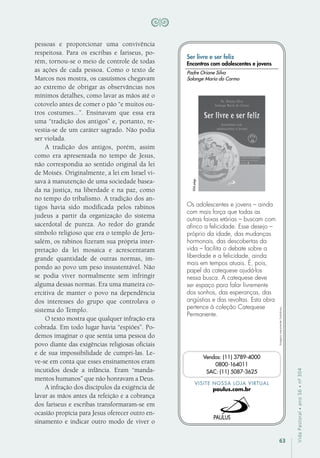 63
VidaPastoral•ano56•nº-304
pessoas e proporcionar uma convivência
respeitosa. Para os escribas e fariseus, po-
rém, tornou-se o meio de controle de todas
as ações de cada pessoa. Como o texto de
Marcos nos mostra, os casuísmos chegavam
ao extremo de obrigar as observâncias nos
mínimos detalhes, como lavar as mãos até o
cotovelo antes de comer o pão “e muitos ou-
tros costumes...”. Ensinavam que essa era
uma “tradição dos antigos” e, portanto, re-
vestia-se de um caráter sagrado. Não podia
ser violada.
A tradição dos antigos, porém, assim
como era apresentada no tempo de Jesus,
não correspondia ao sentido original da lei
de Moisés. Originalmente, a lei em Israel vi-
sava à manutenção de uma sociedade basea-
da na justiça, na liberdade e na paz, como
no tempo do tribalismo. A tradição dos an-
tigos havia sido modificada pelos rabinos
judeus a partir da organização do sistema
sacerdotal de pureza. Ao redor do grande
símbolo religioso que era o templo de Jeru-
salém, os rabinos fizeram sua própria inter-
pretação da lei mosaica e acrescentaram
grande quantidade de outras normas, im-
pondo ao povo um peso insustentável. Não
se podia viver normalmente sem infringir
alguma dessas normas. Era uma maneira co-
ercitiva de manter o povo na dependência
dos interesses do grupo que controlava o
sistema do Templo.
O texto mostra que qualquer infração era
cobrada. Em todo lugar havia “espiões”. Po-
demos imaginar o que sentia uma pessoa do
povo diante das exigências religiosas oficiais
e de sua impossibilidade de cumpri-las. Le-
ve-se em conta que esses ensinamentos eram
incutidos desde a infância. Eram “manda-
mentos humanos” que não honravam a Deus.
A infração dos discípulos da exigência de
lavar as mãos antes da refeição e a cobrança
dos fariseus e escribas transformaram-se em
ocasião propícia para Jesus oferecer outro en-
sinamento e indicar outro modo de viver o
Imagensmeramenteilustrativas.
VISITE NOSSA LOJA VIRTUAL
paulus.com.br
Vendas: (11) 3789-4000
0800-164011
SAC: (11) 5087-3625
Ser livre e ser feliz
Encontros com adolescentes e jovens
Os adolescentes e jovens – ainda
com mais força que todas as
outras faixas etárias – buscam com
afinco a felicidade. Esse desejo –
próprio da idade, das mudanças
hormonais, das descobertas da
vida – facilita o debate sobre a
liberdade e a felicidade, ainda
mais em tempos atuais. É, pois,
papel da catequese ajudá-los
nessa busca. A catequese deve
ser espaço para falar livremente
dos sonhos, das esperanças, das
angústias e das revoltas. Esta obra
pertence à coleção Catequese
Permanente.
Padre Orione Silva
Solange Maria do Carmo
204págs.
 