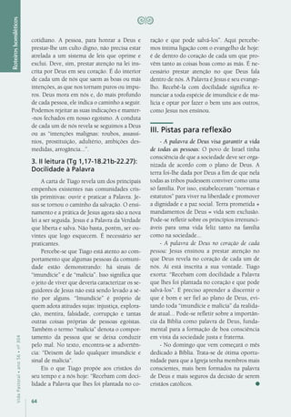 64
VidaPastoral•ano56•nº-304
cotidiano. A pessoa, para honrar a Deus e
prestar-lhe um culto digno, não precisa estar
atrelada a um sistema de leis que oprime e
exclui. Deve, sim, prestar atenção na lei ins-
crita por Deus em seu coração. É do interior
de cada um de nós que saem as boas ou más
intenções, as que nos tornam puros ou impu-
ros. Deus mora em nós e, do mais profundo
de cada pessoa, ele indica o caminho a seguir.
Podemos rejeitar as suas indicações e manter-
-nos fechados em nosso egoísmo. A conduta
de cada um de nós revela se seguimos a Deus
ou as “intenções malignas: roubos, assassí-
nios, prostituição, adultério, ambições des-
medidas, arrogância...”.
3. II leitura (Tg 1,17-18.21b-22.27):
Docilidade à Palavra
A carta de Tiago revela um dos principais
empenhos existentes nas comunidades cris-
tãs primitivas: ouvir e praticar a Palavra. Je-
sus se tornou o caminho da salvação. O ensi-
namento e a prática de Jesus agora são a nova
lei a ser seguida. Jesus é a Palavra da Verdade
que liberta e salva. Não basta, porém, ser ou-
vintes que logo esquecem. É necessário ser
praticantes.
Percebe-se que Tiago está atento ao com-
portamento que algumas pessoas da comuni-
dade estão demonstrando: há sinais de
“imundície” e de “malícia”. Isso significa que
o jeito de viver que deveria caracterizar os se-
guidores de Jesus não está sendo levado a sé-
rio por alguns. “Imundície” é próprio de
quem adota atitudes sujas: injustiça, explora-
ção, mentira, falsidade, corrupção e tantas
outras coisas próprias de pessoas egoístas.
Também o termo “malícia” denota o compor-
tamento da pessoa que se deixa conduzir
pelo mal. No texto, encontra-se a advertên-
cia: “Deixem de lado qualquer imundície e
sinal de malícia”.
Eis o que Tiago propõe aos cristãos do
seu tempo e a nós hoje: “Recebam com doci-
lidade a Palavra que lhes foi plantada no co-
ração e que pode salvá-los”. Aqui percebe-
mos íntima ligação com o evangelho de hoje:
é de dentro do coração de cada um que pro-
vêm tanto as coisas boas como as más. É ne-
cessário prestar atenção no que Deus fala
dentro de nós. A Palavra é Jesus e seu evange-
lho. Recebê-la com docilidade significa re-
nunciar a toda espécie de imundície e de ma-
lícia e optar por fazer o bem uns aos outros,
como Jesus nos ensinou.
III. Pistas para reflexão
- A palavra de Deus visa garantir a vida
de todas as pessoas: O povo de Israel tinha
consciência de que a sociedade deve ser orga-
nizada de acordo com o plano de Deus. A
terra foi-lhe dada por Deus a fim de que nela
todas as tribos pudessem conviver como uma
só família. Por isso, estabeleceram “normas e
estatutos” para viver na liberdade e promover
a dignidade e a paz social. Terra prometida +
mandamentos de Deus = vida sem exclusão.
Pode-se refletir sobre os princípios irrenunci-
áveis para uma vida feliz tanto na família
como na sociedade...
- A palavra de Deus no coração de cada
pessoa: Jesus ensinou a prestar atenção no
que Deus revela no coração de cada um de
nós. Aí está inscrita a sua vontade. Tiago
exorta: “Recebam com docilidade a Palavra
que lhes foi plantada no coração e que pode
salvá-los”. É preciso aprender a discernir o
que é bom e ser fiel ao plano de Deus, evi-
tando toda “imundície e malícia” da realida-
de atual... Pode-se refletir sobre a importân-
cia da Bíblia como palavra de Deus, funda-
mental para a formação de boa consciência
em vista da sociedade justa e fraterna.
- No domingo que vem começará o mês
dedicado à Bíblia. Trata-se de ótima oportu-
nidade para que a Igreja tenha membros mais
conscientes, mais bem formados na palavra
de Deus e mais seguros da decisão de serem
cristãos católicos.
Roteiroshomiléticos
 