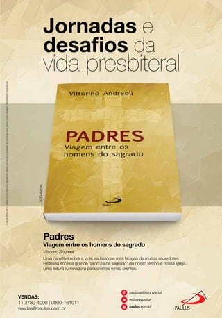 VENDAS:
11 3789-4000 | 0800-164011
vendas@paulus.com.br
Jornadas e
desaﬁos da
vida presbiteral
Padres
Viagem entre os homens do sagrado
Vittorino Andreoli
Uma narrativa sobre a vida, as histórias e as fadigas de muitos sacerdotes.
Reﬂexão sobre a grande “procura de sagrado” do nosso tempo e nossa Igreja.
Uma leitura iluminadora para crentes e não crentes.
CriaçãoPAULUS/APAULUSsereservaodireitodealterarouretiraroprodutodocatálogosemprévioaviso.Imagensmeramenteilustrativas.
368páginas
 