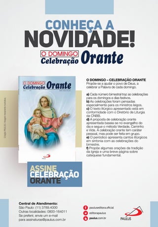ASSINE
CELEBRAÇÃO
ORANTE
NOVIDADE!
CONHEÇA A
O DOMINGO – CELEBRAÇÃO ORANTE
Propõe-se a ajudar o povo de Deus, a
celebrar a Palavra de cada domingo.
a) Cada número bimestral traz as celebrações
para os domingos e dias festivos.
b) As celebrações foram pensadas
especialmente para os ministros leigos.
c) O texto litúrgico apresentado está em
conformidade com o Diretório de Liturgia
da CNBB.
d) A proposta de celebração orante
apresentada baseia-se no evangelho do
dia e segue o método Verdade, Caminho
e Vida. A celebração orante tem caráter
pessoal, mas pode ser feita em grupo.
e) O periódico apresenta cantos litúrgicos
em sintonia com as celebrações do
bimestre.
f) Propõe algumas orações da tradição
da Igreja e uma breve página sobre
catequese fundamental.
Central de Atendimento:
São Paulo: (11) 3789.4000
Outras localidades: 0800-164011
Se preferir, envie um e-mail
para assinaturas@paulus.com.br
CriaçãoPAULUS/Imagemmeramenteilustrativa.
 