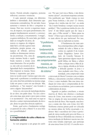 6
VidaPastoral•ano56•nº-304
mento. Postula atitudes exigentes, posturas
reflexivas, custosas e renúncias.
A ação pastoral conjuga, em diferentes
âmbitos e intensidade, duas dimensões apa-
rentemente contraditórias. De um lado, busca
aumentar o número de fiéis e conquistar as
massas. Para isso, recorre a esquemas massi-
vos, de impacto, nos quais predominam a lin-
guagem imediatamente acessível, o convenci-
mento, a sedução, o encantamento, “a magia”,
os gestos simbólicos. De outro lado, por fideli-
dade ao evangelho de Jesus, de-
nuncia os enganos da religiosi-
dade fácil, convida a gestos mais
profundos, propõe pensar, cria
espaços de reflexão, provoca
conflito ao desmascarar estrutu-
ras pecaminosas. Ora, uma de-
voção mariana lúcida e equili-
brada mantém a tensão entre
essas dimensões. Por ser proféti-
ca, não cede aos encantos da re-
ligiosidade fácil e manipuladora.
Para impactar as massas, busca
formas e expressões que pene-
trem no tecido social. Usemos aqui uma ana-
logia rural: o profetismo e a tendência massiva
são como dois bois atrelados na mesma canga.
Cada um puxa o carro em sua direção. Mas,
atualmente, o “boi massivo” está levando o
carro a alguns “descaminhos”.
Certa vez, em curso de mariologia destina-
do ao clero, um padre disse: “Eu uso a devo-
ção como isca, para atrair o povo para a missa
e os sacramentos”. Ora, mais uma vez aqui se
desvela o caráter instrumentalizador da devo-
ção, desta vez para fins clericais explícitos.
Então, qual seria o fundamento teológi-
co-pastoral do culto a Maria? E os seus limi-
tes e possibilidades?
2. A legitimidade do culto a Maria no
horizonte católico
Se você perguntar a um grupo de católi-
cos: “Por que você reza a Maria, e não direta-
mente a Jesus?”, encontrará respostas curiosas.
Uns justificarão que “desde criança eu rezo
para Nossa Senhora, e dá certo” (!). Outros,
“porque ela é minha mãe do Céu”, ou ainda
“ela é muito bondosa e sempre escuta nossos
pedidos”; “Ela é a poderosa rainha do céu e da
terra”. E não faltará aquele que diz “peça à
mãe, que o Filho atende” e “Maria passa na
frente”. O fato é que a devoção mariana é mui-
to mais afetiva do que intelectual. Por isso,
não se explicitam as razões.
O fundamento da visão cató-
lica contemporânea sobre a legiti-
midade do culto a Maria se en-
contra no capítulo 8 da Consti-
tuição Dogmática Lumen Gen-
tium, do Concílio Vaticano II.
Após apresentar alguns traços do
perfil bíblico de Maria e refletir
sobre a relação entre a Mãe de Je-
sus e a Igreja, aborda-se de frente
a delicada questão: Se Jesus é o
único mediador entre Deus e a hu-
manidade, como compreender então
a intercessão de Maria? Coerente com os dados
bíblicos, o documento conciliar confirma que
Cristo é o único mediador. Mas essa única me-
diação de Cristo não é compreendida de for-
ma exclusiva ou excludente, pois os santos são
colaboradores de Jesus.
Segundo os padres conciliares, a missão
materna de Maria não diminui a mediação
única de Cristo, mas mostra a sua potência.
Não se origina de uma necessidade interna,
mas do dom de Deus. Não impede, mas favo-
rece a união dos fiéis com Cristo (LG 60).
Nenhuma criatura jamais pode ser colocada
no mesmo plano do Verbo encarnado e re-
dentor. Mas o sacerdócio de Cristo é partici-
pado de vários modos pelo povo de Deus, e a
bondade de Deus é difundida nas criaturas. A
única mediação do Redentor suscita nas cria-
turas uma variada cooperação, que participa
de uma única fonte (LG 62). O concílio reco-
“O profetismo,
elemento
fundamental da
mística cristã,
comporta uma crítica
aos comportamentos
massivos, ao
formalismo, à religião
do sistema.”
 