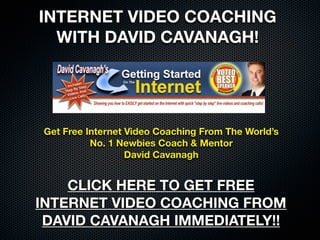 DAVID CAVANAGH
FREE VIDEO COACHING!



  Get Free Video Coaching From The World’s
   No. 1 Internet Newbies Coach & Mentor
               David Cavanagh


CLICK HERE TO GET YOUR FREE
VIDEOS FROM DAVID CAVANAGH
    IMMEDIATELY TODAY!!
 