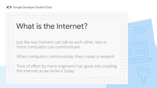 What is the Internet?
Just like two humans can talk to each other, two or
more computers can communicate.
When computers communicate, they create a network
Tons of effort by many engineers has gone into creating
the Internet as we know it today
 