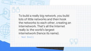 To build a really big network, you build
lots of little networks and then hook
the networks to each other, creating an
internetwork. That’s all the Internet
really is: the world’s largest
internetwork (hence its name).
- Ned Snell
 