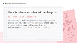 So, what is an Intranet?
An Intranet is a private network where employees can
access information from the company, share updates
with co-workers, have online meetings and
collaborate to produce value for the company
Here is where an Intranet can help us
 
