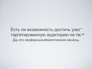 Есть ли возможность достичь узко-
таргетированную аудиторию на тв?
Да, это неэфирные/
                 тематические каналы.
 